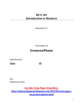 1
BUS 101
Introduction to Business
Submitted To:
Term paper on
GrameenPhone
Submitted By:
Name ID
Sec:
Submission Date:
Get this Term Paper from Here:
http://studyassignment.blogspot.com/2014/05/term-paper-
on-grameenphone.html
 