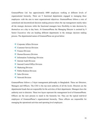 11
GrameenPhone Ltd. has approximately 6000 employees working at different levels of
organizational hierarchy. There are 9 functional departments engaged in managing these
employees‐ with the aim to meet organizational objectives. GrameenPhone follows a mix of
centralized and decentralized decision making process‐where the top management mainly takes
all the strategic decisions while the functional managers have flexibility to take decisions by
themselves on a day to day basis. At GrameenPhone the Managing Director is assisted by 9
Senior Executives who are heading different departments in the strategic decision making
process. The departmental names of GrameenPhone are given below:
Corporate Affairs Division
Customer Service Division
Finance Division
Human Resource Division
Information Technology Division
Internal Audit Division
Internal Control Office Division
Marketing Division
Public Relation Division
Sales Division
Network Division
GrameenPhone follows a 3‐layer management philosophy in Bangladesh. These are Directors,
Managers and Officers. The CEO is the top most authority of all the levels. Directors are the
departmental heads that are responsible for the activities of their departments. Managers have the
authority next to directors. These two layers represent the management level of GrameenPhone.
Officers are the next persons to stand in the hierarchy list. They are the typical mid‐level
employees of GrameenPhone’s organizational hierarchy. These officers are responsible for
managing the operational activities and operating level employees.
 