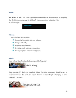 12
Vision:
We’re here to help (This vision crystallizes customer focus as the cornerstone of everything
they do: helping customers get the full benefit of communications in their daily life.
Its official slogan
“Go Beyond…”
Mission:
The vision will be achieved by
Connecting Bangladesh with ease and care
Being user-friendly
Providing value for money
Providing simple and timely connections
Having a right and understandable process.
Values:
Make it Easy; Keep Promises, Be Inspiring, and Be Respectful
We're practical. We don't over complicate things. Everything we produce should be easy to
understand and use. No waste. No jargon. Because we never forget we're trying to make
customers' lives easier.
 
