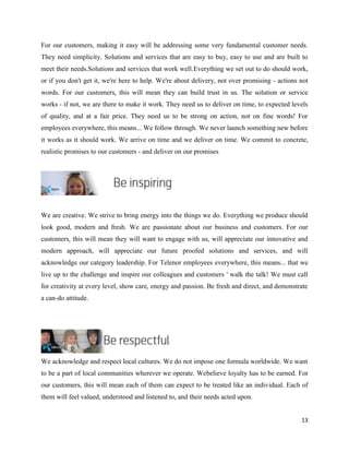 13
For our customers, making it easy will be addressing some very fundamental customer needs.
They need simplicity. Solutions and services that are easy to buy, easy to use and are built to
meet their needs.Solutions and services that work well.Everything we set out to do should work,
or if you don't get it, we're here to help. We're about delivery, not over promising - actions not
words. For our customers, this will mean they can build trust in us. The solution or service
works - if not, we are there to make it work. They need us to deliver on time, to expected levels
of quality, and at a fair price. They need us to be strong on action, not on fine words! For
employees everywhere, this means... We follow through. We never launch something new before
it works as it should work. We arrive on time and we deliver on time. We commit to concrete,
realistic promises to our customers - and deliver on our promises
We are creative. We strive to bring energy into the things we do. Everything we produce should
look good, modern and fresh. We are passionate about our business and customers. For our
customers, this will mean they will want to engage with us, will appreciate our innovative and
modern approach, will appreciate our future proofed solutions and services, and will
acknowledge our category leadership. For Telenor employees everywhere, this means... that we
live up to the challenge and inspire our colleagues and customers ' walk the talk! We must call
for creativity at every level, show care, energy and passion. Be fresh and direct, and demonstrate
a can-do attitude.
We acknowledge and respect local cultures. We do not impose one formula worldwide. We want
to be a part of local communities wherever we operate. Webelieve loyalty has to be earned. For
our customers, this will mean each of them can expect to be treated like an individual. Each of
them will feel valued, understood and listened to, and their needs acted upon.
 