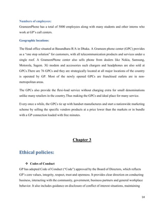 14
Numbers of employees:
GrameenPhone has a total of 5000 employees along with many students and other interns who
work at GP’s call centers.
Geographic locations:
The Head office situated at Basundhara R/A in Dhaka. A Grameen phone center (GPC) provides
as a “one stop solution” for customers, with all telecommunication products and services under a
single roof. A GrameenPhone center also sells phone from dealers like Nokia, Samsung,
Motorola, Sagem. 3G modem and accessories such chargers and headphones are also sold at
GPCs.There are 76 GPCs and they are strategically located at all major locations of the country
is operated by GP. Most of the newly opened GPCs are franchised outlets are in non-
metropolitan areas.
The GPCs also provide the flexi-load service without charging extra for small denominations
unlike many retailers in the country.Thus making the GPCs and ideal place for many service.
Every once a while, the GPCs tie up with handset manufactures and start a nationwide marketing
scheme by selling the specific vendors products at a price lower than the markets or in bundle
with a GP connection loaded with free minutes.
Chapter 3
Ethical policies:
 Codes of Conduct
GP has adopted Code of Conduct (“Code”) approved by the Board of Directors, which reflects
GP’s core values, integrity, respect, trust and openness. It provides clear direction on conducting
business, interacting with the community, government, business partners and general workplace
behavior. It also includes guidance on disclosure of conflict of interest situations, maintaining
 