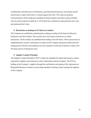 15
confidentiality and disclosure of information, good international practices and internal control
and the duty to report where there is a breach against the Code. The Codes are properly
communicated to all the employees including its Board members and others acting on behalf,
who are strictly required to abide by it. All of them have certified in writing that they have read
and understood the Codes.
 Restrictions on dealings in GP Shares by Insiders
The Company has established a detailed policy relating to trading of GP shares by Directors,
Employees and other Insiders. The securities laws also impose restrictions on similar
transactions. All the Insiders are prohibited from trading in the GP shares, while in possession of
unpublished price sensitive information in relation to the Company during prescribed restricted
trading period. Directors and Employees are also required to notify their intention to trade in the
GP shares prior to initiating the same.
 Supplier Conduct Principles
The Supplier Conduct Principles (“SCP”) outline the standards for ethical and business conduct
expected for suppliers and contractors in their relationship with the Company. The SCP are
binding on the Company’s suppliers through the confirmation and signing of the Agreement on
Responsible Business Conduct to ensure high standards of business ethics amongst all suppliers
of the Company.
 