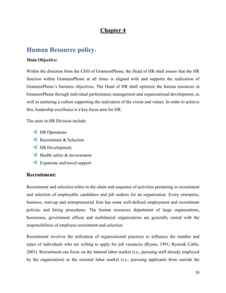 16
Chapter 4
Human Resource policy:
Main Objective:
Within the direction from the CEO of GrameenPhone, the Head of HR shall ensure that the HR
function within GrameenPhone at all times is aligned with and supports the realization of
GrameenPhone’s business objectives. The Head of HR shall optimize the human resources in
GrameenPhone through individual performance management and organizational development, as
well as nurturing a culture supporting the realization of the vision and values. In order to achieve
this, leadership excellence is a key focus area for HR.
The units in HR Division include:
HR Operations
Recruitment & Selection
HR Development;
Health safety & environment
Expatriate and travel support
Recruitment:
Recruitment and selection refers to the chain and sequence of activities pertaining to recruitment
and selection of employable candidates and job seekers for an organization. Every enterprise,
business, start-up and entrepreneurial firm has some well-defined employment and recruitment
policies and hiring procedures. The human resources department of large organizations,
businesses, government offices and multilateral organizations are generally vested with the
responsibilities of employee recruitment and selection
Recruitment involves the utilization of organizational practices to influence the number and
types of individuals who are willing to apply for job vacancies (Rynes, 1991; Rynes& Cable,
2003). Recruitment can focus on the internal labor market (i.e., pursuing staff already employed
by the organization) or the external labor market (i.e., pursuing applicants from outside the
 