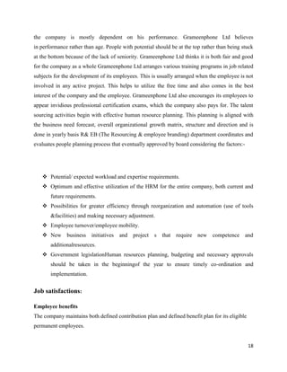 18
the company is mostly dependent on his performance. Grameenphone Ltd believes
in performance rather than age. People with potential should be at the top rather than being stuck
at the bottom because of the lack of seniority. Grameenphone Ltd thinks it is both fair and good
for the company as a whole Grameenphone Ltd arranges various training programs in job related
subjects for the development of its employees. This is usually arranged when the employee is not
involved in any active project. This helps to utilize the free time and also comes in the best
interest of the company and the employee. Grameenphone Ltd also encourages its employees to
appear invidious professional certification exams, which the company also pays for. The talent
sourcing activities begin with effective human resource planning. This planning is aligned with
the business need forecast, overall organizational growth matrix, structure and direction and is
done in yearly basis R& EB (The Resourcing & employee branding) department coordinates and
evaluates people planning process that eventually approved by board considering the factors:-
 Potential/ expected workload and expertise requirements.
 Optimum and effective utilization of the HRM for the entire company, both current and
future requirements.
 Possibilities for greater efficiency through reorganization and automation (use of tools
&facilities) and making necessary adjustment.
 Employee turnover/employee mobility.
 New business initiatives and project s that require new competence and
additionalresources.
 Government legislationHuman resources planning, budgeting and necessary approvals
should be taken in the beginningof the year to ensure timely co-ordination and
implementation.
Job satisfactions:
Employee benefits
The company maintains both defined contribution plan and defined benefit plan for its eligible
permanent employees.
 