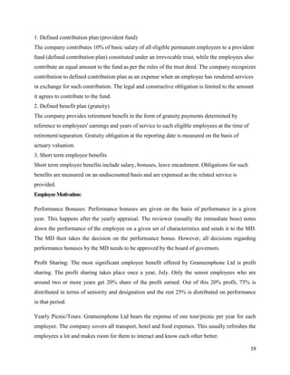 19
1. Defined contribution plan (provident fund)
The company contributes 10% of basic salary of all eligible permanent employees to a provident
fund (defined contribution plan) constituted under an irrevocable trust, while the employees also
contribute an equal amount to the fund as per the rules of the trust deed. The company recognizes
contribution to defined contribution plan as an expense when an employee has rendered services
in exchange for such contribution. The legal and constructive obligation is limited to the amount
it agrees to contribute to the fund.
2. Defined benefit plan (gratuity)
The company provides retirement benefit in the form of gratuity payments determined by
reference to employees' earnings and years of service to each eligible employees at the time of
retirement/separation. Gratuity obligation at the reporting date is measured on the basis of
actuary valuation.
3. Short term employee benefits
Short term employee benefits include salary, bonuses, leave encashment. Obligations for such
benefits are measured on an undiscounted basis and are expensed as the related service is
provided.
EmployeeMotivation:
Performance Bonuses: Performance bonuses are given on the basis of performance in a given
year. This happens after the yearly appraisal. The reviewer (usually the immediate boss) notes
down the performance of the employee on a given set of characteristics and sends it to the MD.
The MD then takes the decision on the performance bonus. However, all decisions regarding
performance bonuses by the MD needs to be approved by the board of governors.
Profit Sharing: The most significant employee benefit offered by Grameenphone Ltd is profit
sharing. The profit sharing takes place once a year, July. Only the senior employees who are
around two or more years get 20% share of the profit earned. Out of this 20% profit, 75% is
distributed in terms of seniority and designation and the rest 25% is distributed on performance
in that period.
Yearly Picnic/Tours: Grameenphone Ltd bears the expense of one tour/picnic per year for each
employee. The company covers all transport, hotel and food expenses. This usually refreshes the
employees a lot and makes room for them to interact and know each other better.
 