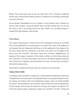 20
Reward: This reward system does not have any fixed criteria. This is basically an additional
reward system, which provides financial incentives to employees for extraordinary performance
in any area of their job.
Services Benefit: Grameenphone Ltd. has a number of service benefits which is typically not
found in other companies. Among the benefits, there are flexible working hour; one can start
their office on 8am in the morning and leave by 4pm. Another one is providing transport or
transport bills while attending a client meeting.
Festival Bonus:
The company started payment of festival bonus to the management staff from the year 2000.
There will be disbursement of an amount equal to one month’s basic salary of the employee on
two designated festivals. Management staffs those are in the employment of the company for at
least three months after their confirmation on the date of the festival will be eligible for the
festival bonus like Eid-ul-Fitr, Eid-ul-Azha, Durga Puja, Christmas, BuddhaPurnima. All
employees of the company, irrespective of their religion, will draw one festival bonus during the
time of Eid-ul-Fitr. The other Festival Bonus will be given to the Muslim employees during the
time of Eid-ul-Azha. Employees other than Muslim will receive the other bonus according to
their festival mentioned above.
Festival Bonus is disbursed in cash and is paid two weeks prior to the festival date.
EmployeeSafety&Health:
For employee safety and health the company gives medical benefit for all permanent staff.In case
of hospitalization of the staff, spouse or any dependent child, in any recognized hospital or clinic,
the company will reimburse 50% of the hospitalization charges, which will include bed/cabin
rent, doctor’s fees and laboratory tests & medicine required during the period of hospitalization.
All other charges will be borne by the staff.In case of surgery, the company will reimburse 75%
of the total operation charges comprising of surgeons fee, anesthetist’s fee &O.T. charges and
 