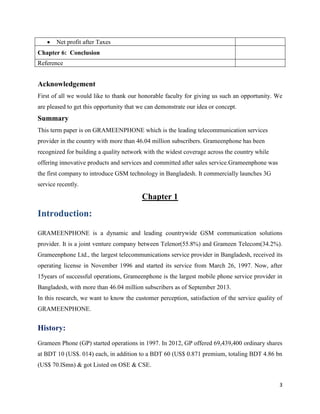 3
Acknowledgement
First of all we would like to thank our honorable faculty for giving us such an opportunity. We
are pleased to get this opportunity that we can demonstrate our idea or concept.
Summary
This term paper is on GRAMEENPHONE which is the leading telecommunication services
provider in the country with more than 46.04 million subscribers. Grameenphone has been
recognized for building a quality network with the widest coverage across the country while
offering innovative products and services and committed after sales service.Grameenphone was
the first company to introduce GSM technology in Bangladesh. It commercially launches 3G
service recently.
Chapter 1
Introduction:
GRAMEENPHONE is a dynamic and leading countrywide GSM communication solutions
provider. It is a joint venture company between Telenor(55.8%) and Grameen Telecom(34.2%).
Grameenphone Ltd., the largest telecommunications service provider in Bangladesh, received its
operating license in November 1996 and started its service from March 26, 1997. Now, after
15years of successful operations, Grameenphone is the largest mobile phone service provider in
Bangladesh, with more than 46.04 million subscribers as of September 2013.
In this research, we want to know the customer perception, satisfaction of the service quality of
GRAMEENPHONE.
History:
Grameen Phone (GP) started operations in 1997. In 2012, GP offered 69,439,400 ordinary shares
at BDT 10 (US$. 014) each, in addition to a BDT 60 (US$ 0.871 premium, totaling BDT 4.86 bn
(US$ 70.lSmn) & got Listed on OSE & CSE.
 Net profit after Taxes
Chapter 6: Conclusion
Reference
 