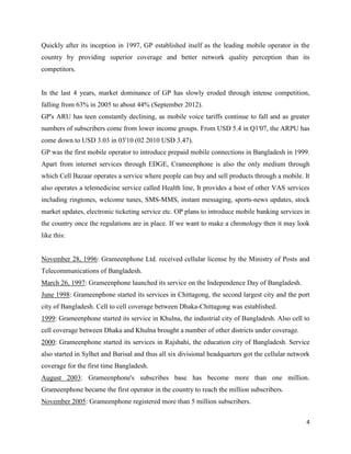 4
Quickly after its inception in 1997, GP established itself as the leading mobile operator in the
country by providing superior coverage and better network quality perception than its
competitors.
In the last 4 years, market dominance of GP has slowly eroded through intense competition,
falling from 63% in 2005 to about 44% (September 2012).
GP's ARU has teen constantly declining, as mobile voice tariffs continue to fall and as greater
numbers of subscribers come from lower income groups. From USD 5.4 in Q1'07, the ARPU has
come down to USD 3.03 in 03'10 (02 2010 USD 3.47).
GP was the first mobile operator to introduce prepaid mobile connections in Bangladesh in 1999.
Apart from internet services through EDGE, Crameenphone is also the only medium through
which Cell Bazaar operates a service where people can buy and sell products through a mobile. It
also operates a telemedicine service called Health line, It provides a host of other VAS services
including ringtones, welcome tunes, SMS-MMS, instant messaging, sports-news updates, stock
market updates, electronic ticketing service etc. OP plans to introduce mobile banking services in
the country once the regulations are in place. If we want to make a chronology then it may look
like this:
November 28, 1996: Grameenphone Ltd. received cellular license by the Ministry of Posts and
Telecommunications of Bangladesh.
March 26, 1997: Grameenphone launched its service on the Independence Day of Bangladesh.
June 1998: Grameenphone started its services in Chittagong, the second largest city and the port
city of Bangladesh. Cell to cell coverage between Dhaka-Chittagong was established.
1999: Grameenphone started its service in Khulna, the industrial city of Bangladesh. Also cell to
cell coverage between Dhaka and Khulna brought a number of other districts under coverage.
2000: Grameenphone started its services in Rajshahi, the education city of Bangladesh. Service
also started in Sylhet and Barisal and thus all six divisional headquarters got the cellular network
coverage for the first time Bangladesh.
August 2003: Grameenphone's subscribes base has become more than one million.
Grameenphone became the first operator in the country to reach the million subscribers.
November 2005: Grameenphone registered more than 5 million subscribers.
 