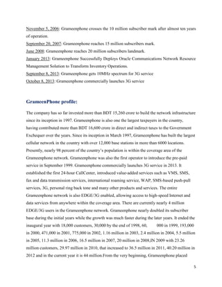 5
November 5, 2006: Grameenphone crosses the 10 million subscriber mark after almost ten years
of operation.
September 20, 2007: Grameenphone reaches 15 million subscribers mark.
June 2008: Grameenphone reaches 20 million subscribers landmark.
January 2013: Grameenphone Successfully Deploys Oracle Communications Network Resource
Management Solution to Transform Inventory Operations.
September 8, 2013: Grameenphone gets 10MHz spectrum for 3G service
October 8, 2013: Grameenphone commercially launches 3G service
GrameenPhone profile:
The company has so far invested more than BDT 15,260 crore to build the network infrastructure
since its inception in 1997. Grameenphone is also one the largest taxpayers in the country,
having contributed more than BDT 16,600 crore in direct and indirect taxes to the Government
Exchequer over the years. Since its inception in March 1997, Grameenphone has built the largest
cellular network in the country with over 12,000 base stations in more than 6000 locations.
Presently, nearly 98 percent of the country’s population is within the coverage area of the
Grameenphone network. Grameenphone was also the first operator to introduce the pre-paid
service in September 1999. Grameenphone commercially launches 3G service in 2013. It
established the first 24-hour CallCenter, introduced value-added services such as VMS, SMS,
fax and data transmission services, international roaming service, WAP, SMS-based push-pull
services, 3G, personal ring back tone and many other products and services. The entire
Grameenphone network is also EDGE/3G enabled, allowing access to high-speed Internet and
data services from anywhere within the coverage area. There are currently nearly 4 million
EDGE/3G users in the Grameenphone network. Grameenphone nearly doubled its subscriber
base during the initial years while the growth was much faster during the later years. It ended the
inaugural year with 18,000 customers, 30,000 by the end of 1998, 60, 000 in 1999, 193,000
in 2000, 471,000 in 2001, 775,000 in 2002, 1.16 million in 2003, 2.4 million in 2004, 5.5 million
in 2005, 11.3 million in 2006, 16.5 million in 2007, 20 million in 2008,IN 2009 with 23.26
million customers, 29.97 million in 2010, that increased to 36.5 million in 2011, 40.20 million in
2012 and in the current year it is 44 million.From the very beginning, Grameenphone placed
 