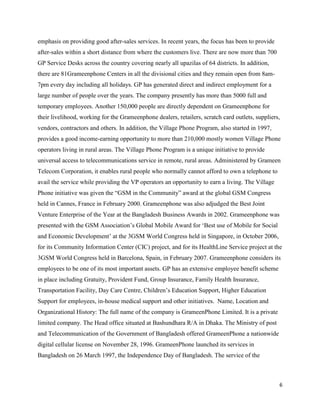 6
emphasis on providing good after-sales services. In recent years, the focus has been to provide
after-sales within a short distance from where the customers live. There are now more than 700
GP Service Desks across the country covering nearly all upazilas of 64 districts. In addition,
there are 81Grameenphone Centers in all the divisional cities and they remain open from 8am-
7pm every day including all holidays. GP has generated direct and indirect employment for a
large number of people over the years. The company presently has more than 5000 full and
temporary employees. Another 150,000 people are directly dependent on Grameenphone for
their livelihood, working for the Grameenphone dealers, retailers, scratch card outlets, suppliers,
vendors, contractors and others. In addition, the Village Phone Program, also started in 1997,
provides a good income-earning opportunity to more than 210,000 mostly women Village Phone
operators living in rural areas. The Village Phone Program is a unique initiative to provide
universal access to telecommunications service in remote, rural areas. Administered by Grameen
Telecom Corporation, it enables rural people who normally cannot afford to own a telephone to
avail the service while providing the VP operators an opportunity to earn a living. The Village
Phone initiative was given the “GSM in the Community” award at the global GSM Congress
held in Cannes, France in February 2000. Grameenphone was also adjudged the Best Joint
Venture Enterprise of the Year at the Bangladesh Business Awards in 2002. Grameenphone was
presented with the GSM Association’s Global Mobile Award for ‘Best use of Mobile for Social
and Economic Development’ at the 3GSM World Congress held in Singapore, in October 2006,
for its Community Information Center (CIC) project, and for its HealthLine Service project at the
3GSM World Congress held in Barcelona, Spain, in February 2007. Grameenphone considers its
employees to be one of its most important assets. GP has an extensive employee benefit scheme
in place including Gratuity, Provident Fund, Group Insurance, Family Health Insurance,
Transportation Facility, Day Care Centre, Children’s Education Support, Higher Education
Support for employees, in-house medical support and other initiatives. Name, Location and
Organizational History: The full name of the company is GrameenPhone Limited. It is a private
limited company. The Head office situated at Bashundhara R/A in Dhaka. The Ministry of post
and Telecommunication of the Government of Bangladesh offered GrameenPhone a nationwide
digital cellular license on November 28, 1996. GrameenPhone launched its services in
Bangladesh on 26 March 1997, the Independence Day of Bangladesh. The service of the
 