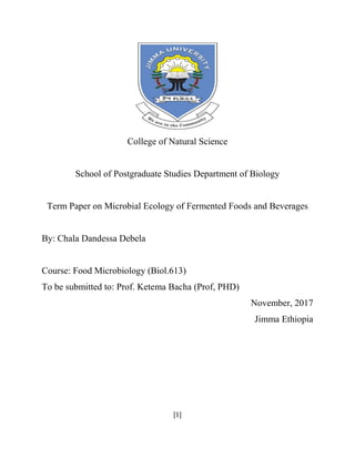 [1]
College of Natural Science
School of Postgraduate Studies Department of Biology
Term Paper on Microbial Ecology of Fermented Foods and Beverages
By: Chala Dandessa Debela
Course: Food Microbiology (Biol.613)
To be submitted to: Prof. Ketema Bacha (Prof, PHD)
November, 2017
Jimma Ethiopia
 