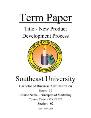 Term Paper
Title:- New Product
Development Process
Southeast University
Bachelor of Business Administration
Batch:- 39
Course Name:- Principles of Marketing
Course Code:- MKT2123
Section:- 02
Date:- 12/04/2016
 