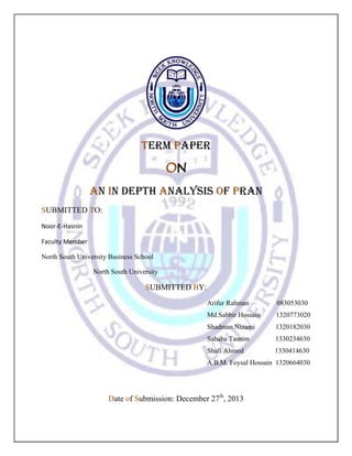 TERM PAPER
ON
An In depth Analysis of PRAN
SUBMITTED TO:
Noor-E-Hasnin
Faculty Member
North South University Business School
North South University

SUBMITTED BY:
Arifur Rahman

083053030

Md.Sabbir Hossain

1320773020

Shadman Nizami

1320182030

Sababa Tasnim

1330234630

Shafi Ahmed

1330414630

A.B.M. Foysal Hossain 1320664030

Date of Submission: December 27th, 2013

 