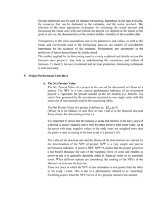 Several techniques can be used for demand forecasting, depending on the data available, the resources that can be dedicated to the estimates, and the sector involved. The selection of the most appropriate techniques for estimating the actual demand and forecasting the future ones with and without the project will depend on the nature of the good or service, the characteristics of the market and the reliability of the available data. 
Transparency in the main assumptions and in the parameters and values, as well as the trends and coefficients used in the forecasting exercise, are matters of considerable importance for the accuracy of the estimates. Furthermore, any uncertainty in the prediction of future demand must be clearly stated. 
The method applied for the forecasting must be clearly explained and details on how the forecasts were prepared may help in understanding the consistency and realism of forecasts. To identify the cost, investment and revenue generation, forecasting techniques is most necessary. 
5. Project Performance Indicators 
A. The Net Present Value 
The Net Present Value of a project is the sum of the discounted net flows of a project. The NPV is a very concise performance indicator of an investment project: it represents the present amount of the net benefits (i.e. benefits less costs) flow generated by the investment expressed in one single value with the same unit of measurement used in the accounting tables. 
The Net Present Value of a project is defined as: 
(Where St is the balance of cash flow at time t and at is the financial discount factor chosen for discounting at time t.) 
It is important to notice that the balance of costs and benefits in the early years of a project is usually negative and it only becomes positive after some years. As at decreases with time, negative values in the early years are weighted more than the positive ones occurring in the later years of a project’s life. 
The value of the discount rate and the choice of the time horizon are crucial for the determination of the NPV of project. NPV is a very simple and precise performance indicator. A positive NPV, NPV>0, means that the project generates a net benefit (because the sum of the weighted flows of costs and benefits is positive) and it is generally desirable either in financial terms or in economic terms. When different options are considered, the ranking of the NPVs of the alternatives indicates the best one. 
There are cases in which the NPV of one alternative is not greater than the other or for every i value. This is due to a phenomenon referred to as ‘switching’ Switching occurs when the NPV curves of two projects intersect one another. 
 