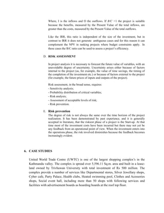 Where, I is the inflows and O the outflows. If B/C >1 the project is suitable because the benefits, measured by the Present Value of the total inflows, are greater than the costs, measured by the Present Value of the total outflows. 
Like the IRR, this ratio is independent of the size of the investment, but in contrast to IRR it does not generate ambiguous cases and for this reason it can complement the NPV in ranking projects where budget constraints apply. In these cases the B/C ratio can be used to assess a project’s efficiency. 
D. RISK ASSESSMENT 
In project analysis it is necessary to forecast the future value of variables, with an unavoidable degree of uncertainty. Uncertainty arises either because of factors internal to the project (as, for example, the value of time savings, the timing of the completion of the investment etc.) or because of factors external to the project (for example, the future prices of inputs and outputs of the project). 
Risk assessment, in the broad sense, requires: 
- Sensitivity analysis; 
- Probability distribution of critical variables; 
- Risk analysis; 
- Assessment of acceptable levels of risk; 
- Risk prevention. 
E. Risk prevention 
The degree of risk is not always the same over the time horizon of the project realization. It has been demonstrated by past experience, and it is generally accepted in literature, that the riskiest phase of a project is the Start-up. At that time most of the investment costs have been incurred but there may not yet be any feedback from an operational point of view. When the investment enters into the operations phase, the risk involved diminishes because the feedback becomes increasingly evident. 
6. CASE STUDIES 
United World Trade Centre (UWTC) is one of the largest shopping complex’s in the Kathmandu valley. The complex is spread over 5,596.11 Sq.m. area and built in a lease- land owned by Trivhuwan University with total investment of Rs 500 million. The complex provide a number of services like Departmental stores, Silver Jewellary shops, Cyber cafe, Party Palace, Health clubs, Heated swimming pool, Clothes and Acessories shops, Social event hall, including more than 50 shops with following services and facilities with advertisement boards as hoarding boards at the roof top floor. 
 