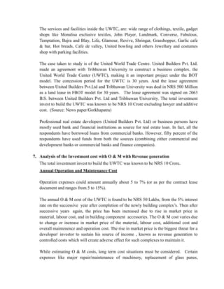 The services and facilities inside the UWTC, are: wide range of clothings, textile, gadget shops like Monalisa exclusive textiles, John Player, Landmark, Converse, Fabulous, Temptation, Bajra and Blay, Life, Glamour, Revive, Shringar, Grasshopper, Garlic cafe & bar, Hot breads, Cafe de valley, United bowling and others Jewellary and costumes shop with parking facilities. 
The case taken to study is of the United World Trade Centre. United Builders Pvt. Ltd. made an agreement with Tribhuwan University to construct a business complex, the United World Trade Center (UWTC), making it an important project under the BOT model. The concession period for the UWTC is 30 years. And the lease agreement between United Builders Pvt.Ltd and Tribhuwan University was deal in NRS 500 Million as a land lease in FBOT model for 30 years. The lease agreement was signed on 2063 B.S. between United Builders Pvt. Ltd and Tribhuwan University. The total investment invest to build the UWTC was known to be NRS 10 Crore excluding lawyer and additive cost. (Source: News paper/Gorkhapatra) 
Professional real estate developers (United Builders Pvt. Ltd) or business persons have mostly used bank and financial institutions as source for real estate loan. In fact, all the respondents have borrowed loans from commercial banks. However, fifty percent of the respondents have used funds from both the sources (combining either commercial and development banks or commercial banks and finance companies). 
7. Analysis of the Investment cost with O & M with Revenue generation 
The total investment invest to build the UWTC was known to be NRS 10 Crore. 
Annual Operation and Maintenance Cost 
Operation expenses could amount annually about 5 to 7% (or as per the contract lease document and ranges from 5 to 15%). 
The annual O & M cost of the UWTC is found to be NRS 50 Lakhs, from the 5% interest rate on the successive year after completion of the newly building complex’s. Then after successive years again, the price has been increased due to rise in market price in material, labour cost, and in building component accessories. The O & M cost varies due to change or increase in market price of the material, labour cost, additional cost and overall maintenence and operation cost. The rise in market price is the biggest threat for a developer/ investor to sustain his source of income , known as revenue generation to controlled costs which will create adverse effect for such complexes to maintain it. 
While estimating O & M costs, long term cost situations must be considered. Certain expenses like major repair/maintenance of machinery, replacement of glass panes,  