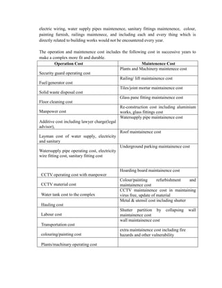 electric wiring, water supply pipes maintenence, sanitary fittings maintenence, colour, painting furnish, railings maintenece, and including each and every thing which is directly related to building works would not be encountered every year. 
The operation and maintenence cost includes the following cost in successive years to make a complex more fit and durable. 
Operation Cost 
Maintenence Cost 
Security guard operating cost 
Plants and Machinery maintenece cost 
Fuel/generator cost 
Railing/ lift maintainence cost 
Solid waste disposal cost 
Tiles/joint mortar maintainence cost 
Floor cleaning cost 
Glass pane fitting maintainence cost 
Manpower cost 
Re-construction cost including aluminium works, glass fittings cost 
Additive cost including lawyer charge(legal advisor), 
Watersupply pipe maintainence cost 
Layman cost of water supply, electricity and sanitary 
Roof maintainence cost 
Watersupply pipe operating cost, electricity wire fitting cost, sanitary fitting cost 
Underground parking maintainence cost 
CCTV operating cost with manpower 
Hoarding board maintainence cost 
CCTV material cost 
Colour/painting refurbishment and maintainence cost 
Water tank cost to the complex 
CCTV maintainence cost in maintaining virus free, update of material 
Hauling cost 
Metal & utensil cost including shutter 
Labour cost 
Shutter partition by collapsing wall maintainence cost 
Transportation cost 
wall maintainence cost 
colouring/painting cost 
extra maintainence cost including fire hazards and other vulnerability 
Plants/machinary operating cost 
 