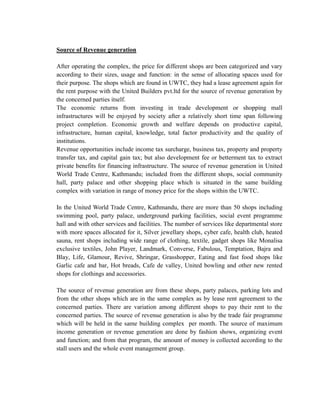 Source of Revenue generation 
After operating the complex, the price for different shops are been categorized and vary according to their sizes, usage and function: in the sense of allocating spaces used for their purpose. The shops which are found in UWTC, they had a lease agreement again for the rent purpose with the United Builders pvt.ltd for the source of revenue generation by the concerned parties itself. 
The economic returns from investing in trade development or shopping mall infrastructures will be enjoyed by society after a relatively short time span following project completion. Economic growth and welfare depends on productive capital, infrastructure, human capital, knowledge, total factor productivity and the quality of institutions. 
Revenue opportunities include income tax surcharge, business tax, property and property transfer tax, and capital gain tax; but also development fee or betterment tax to extract private benefits for financing infrastructure. The source of revenue generation in United World Trade Centre, Kathmandu; included from the different shops, social community hall, party palace and other shopping place which is situated in the same building complex with variation in range of money price for the shops within the UWTC. 
In the United World Trade Centre, Kathmandu, there are more than 50 shops including swimming pool, party palace, underground parking facilities, social event programme hall and with other services and facilities. The number of services like departmental store with more spaces allocated for it, Silver jewellary shops, cyber cafe, health club, heated sauna, rent shops including wide range of clothing, textile, gadget shops like Monalisa exclusive textiles, John Player, Landmark, Converse, Fabulous, Temptation, Bajra and Blay, Life, Glamour, Revive, Shringar, Grasshopper, Eating and fast food shops like Garlic cafe and bar, Hot breads, Cafe de valley, United bowling and other new rented shops for clothings and accessories. 
The source of revenue generation are from these shops, party palaces, parking lots and from the other shops which are in the same complex as by lease rent agreement to the concerned parties. There are variation among different shops to pay their rent to the concerned parties. The source of revenue generation is also by the trade fair programme which will be held in the same building complex per month. The source of maximum income generation or revenue generation are done by fashion shows, organizing event and function; and from that program, the amount of money is collected according to the stall users and the whole event management group. 
 
