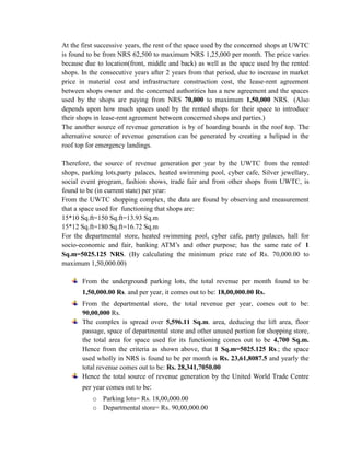 At the first successive years, the rent of the space used by the concerned shops at UWTC is found to be from NRS 62,500 to maximum NRS 1,25,000 per month. The price varies because due to location(front, middle and back) as well as the space used by the rented shops. In the consecutive years after 2 years from that period, due to increase in market price in material cost and infrastructure construction cost, the lease-rent agreement between shops owner and the concerned authorities has a new agreement and the spaces used by the shops are paying from NRS 70,000 to maximum 1,50,000 NRS. (Also depends upon how much spaces used by the rented shops for their space to introduce their shops in lease-rent agreement between concerned shops and parties.) 
The another source of revenue generation is by of hoarding boards in the roof top. The alternative source of revenue generation can be generated by creating a helipad in the roof top for emergency landings. 
Therefore, the source of revenue generation per year by the UWTC from the rented shops, parking lots,party palaces, heated swimming pool, cyber cafe, Silver jewellary, social event program, fashion shows, trade fair and from other shops from UWTC, is found to be (in current state) per year: 
From the UWTC shopping complex, the data are found by observing and measurement that a space used for functioning that shops are: 
15*10 Sq.ft=150 Sq.ft=13.93 Sq.m 
15*12 Sq.ft=180 Sq.ft=16.72 Sq.m 
For the departmental store, heated swimming pool, cyber cafe, party palaces, hall for socio-economic and fair, banking ATM’s and other purpose; has the same rate of 1 Sq.m=5025.125 NRS. (By calculating the minimum price rate of Rs. 70,000.00 to maximum 1,50,000.00) 
From the underground parking lots, the total revenue per month found to be 1,50,000.00 Rs. and per year, it comes out to be: 18,00,000.00 Rs. 
From the departmental store, the total revenue per year, comes out to be: 90,00,000 Rs. 
The complex is spread over 5,596.11 Sq.m. area, deducing the lift area, floor passage, space of departmental store and other unused portion for shopping store, the total area for space used for its functioning comes out to be 4,700 Sq.m. Hence from the criteria as shown above, that 1 Sq.m=5025.125 Rs.; the space used wholly in NRS is found to be per month is Rs. 23,61,8087.5 and yearly the total revenue comes out to be: Rs. 28,341,7050.00 
Hence the total source of revenue generation by the United World Trade Centre per year comes out to be: 
o Parking lots= Rs. 18,00,000.00 
o Departmental store= Rs. 90,00,000.00  