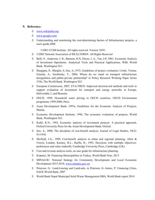 9. Reference: www.wikipedia.org www.google.com/ Understanding and monitoring the cost-determining factors of Infrastructure projects, a users guide,2008 
©2001 CCIM Institute. All rights reserved. Version 10/01. ©2002 National Association of REALTORS®. All Rights Reserved Belli, P., Anderson, J. R., Barnum, H.N, Dixon, J. A., Tan, J-P, 2001, Economic Analysis of Investment Operations. Analytical Tools and Practical Applications, WBI, World Bank, Washington D.C. Dasgupta, P., Marglin, S, Sen, A.,1972, Guidelines of project evaluation, Unido, Vienna. Estache, A., Serebrisky, T., 2004, Where do we stand on transport infrastructure deregulation and public-private partnership? in Policy Research Working Paper Series 3356, The World Bank, Washington D.C. European Commission, 2007, EVA-TREN: Improved decision-aid methods and tools to support evaluation of investment for transport and energy networks in Europe, Deliverable 2, and Brussels. OECD, 1999, Household water pricing in OECD countries, OECD Environment programme 1999-2000, Paris. Asian Development Bank, 1997a, Guidelines for the Economic Analysis of Projects, Manila. Economic Development Institute, 1996, The economic evaluation of projects, World Bank, Washington D.C. Kohli, K.N., 1993, Economic analysis of investment projects: A practical approach, Oxford University Press for the Asian Development Bank, Oxford. Sen, A., 2000, The discipline of cost-benefit analysis, Journal of Legal Studies, 29(2): 913-930. Shofield, J.A., 1989, Cost-benefit analysis in urban and regional planning, Allen & Unwin, London. Keeney, R.L., Raiffa, H., 1993, Decisions with multiple objectives: preferences and value tradeoffs, Cambridge University Press, Cambridge (UK). Cost and revenue analysis tools, an user guide for infrastructure planning Kopanyi, M: Financing Municipalities in Turkey, World Bank Note, 2013 MINALOC: National Strategy for Community Development and Local Economic Development 2013-2018; www.minaloc.gov.rw Peterson, G.: Land-Leasing and Land-sale, in Peterson, G–Annez, P: Financing Cities, SAGE-World Bank, 2007 World Bank Nepal Municipal Solid Waste Management OBA, World Bank report 2014 
 