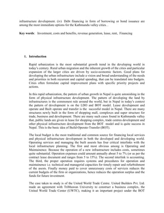 infrastructure development. (iv) Debt financing in form of borrowing or bond issuance are among the most immediate options for the Kathmandu valley cities. . 
Key words: Investment, costs and benefits, revenue generation, lease, rent, Financing 
1. Introduction 
Rapid urbanization is the most substantial growth trend in the developing world in today’s century. Rural urban migration and the inherent growth of the cities and particular expansion of the larger cities are driven by socio-economic factors. Good plans for developing the urban infrastructure include a vision and broad understanding of the needs and priorities in both recurrent and capital spending, that can be translated into budgets. Cities often formulate capital improvement plans with specific priority projects and actions. 
In this rapid urbanization, the pattern of urban growth in Nepal is quite astonishing in the form of physical infrastructure development. The pattern of developing the land by infrastructures is the commonest rule around the world, but in Nepal in today’s context the pattern of development is on the LDO and BOT model. Lease development and operate and Built operate and transfer is the succesful model in Nepal. There are many structures newly built in the form of shopping mall, complexes and super structure for trade, business and development. There are many such cases found in Kathmandu valley that, public lands are given in lease for shopping complex, trade centres development and other physical infrastructure development from the BOT model and is quite success in Nepal. This is the basic idea of Build-Operate-Transfer (BOT). 
The local budget is the most traditional and common source for financing local services and physical infrastructure development in both the developed and developing world. Operating services and managing the built assests has four critical interlinks with the local infrastructure planning. The first and most obvious among is Operating and Maintainence. Because the operation of a new infrastructure includes costs, sometimes quite substantial. Operation expenses could amount annually about 5 to 7% (or as per the contract lease document and ranges from 5 to 15%). The second interlink is accounting. The third, the proper operation requires systems and procedures for operation and maintainence i.e. technical and managerial capacities for timely repair and refurbishment of the asests. Finally money paid to cover unnecessary costs of services reduces the current budgets of the firm or organizations, hence reduces the operation surplus and the funds for future investment. 
The case taken to study is of the United World Trade Centre. United Builders Pvt. Ltd. made an agreement with Tribhuwan University to construct a business complex, the United World Trade Center (UWTC), making it an important project under the BOT  
