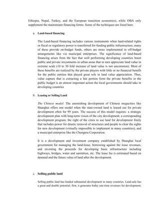 Ethiopia, Nepal, Turkey, and the European transition economies), while OBA only supplement the mainstream financing forms. Some of the techniques are listed here. 
a. Land-based financing 
The Land-based financing includes various instruments when land-related rights or fiscal or regulatory power is transferred for funding public infrastructure; many of these provide on-budget funds, others are more implemented in off-budget arrangements like via municipal enterprises. The significance of land-based financing arises from the fact that well performing developing countries boost public and private investments in urban areas that in turn appreciate land value in extreme scale (10 to 30 fold increase of land value is not uncommon). Most of these benefits are realized by the private players with little or no financial benefit for the public entities that played great role in land value appreciation. Thus, value capture that is extracting a fair portion form the private benefits to the public budget is an utmost important action the local governments should take in developing countries 
b. Leasing or Selling Land 
The Chinese model: The astonishing development of Chinese megacities like Shanghai offers one model when the state-owned land is leased out for private development often for 99 years. The success of this model requires: a strategic development plan with long-term vision of the city development; a corresponding development program; the right of the cities to use land for development freely that includes power for drastic removal of structures and people to clear the sights for new development (virtually impossible to implement in many countries); and a municipal enterprise like the Chengtou Corporation. 
It is a development and investment company established by Shanghai local government for managing the land-lease, borrowing against the lease revenues, and investing the proceeds for developing basic infrastructure including highways, bridges, water and sanitation, etc. The lease fee is estimated based on demand and the future value of land after the development. 
c. Selling public land 
Selling public land has funded substantial development in many countries. Land-sale has a great and double potential: first, it generates bulky one-time revenues for development;  