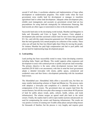 second if well done, it accelerates adoption and implementation of large urban development or modernization programs. This model works when the local government owns sizable land for development or manages to transform agricultural land to urban land development. Adequate urban development plan, reliable asset management, and accounts on government owned land are key preconditions for using land-sale strategically for infrastructure financing. But land records are often vague or nonexistent in cities in the developing world. 
Successful land-sales in the developing world include, Mumbai and Bangalore in India and Alexandria and Cairo in Egypt. For instance, Cairo adopted a development plan and then auctioned a desert land for new towns that generated $3.1 bn.; and with this single transaction generated over 100 times larger amount than the total (generally low) annual property tax collection of the country. These cities can sell land, but face less liberal rights than China for moving the people, for instance Mumbai has paid high compensation and had to pool public and private land for implementing large development project. 
d. Land pooling 
Land pooling has been successfully tested in many Asian developing countries including India, Nepal, and Bhutan. This model supports urban expansion and development in areas with scattered private or public and private land ownership. The primary objective is the same: urban development increase land values manifold (20-30 fold is not uncommon); with that in mind the local government adopts a detailed town-plan with streets, public spaces, commercial and residential zones and then forms a development partnership with the incumbent land owners. 
The Ahemdabad case: Ahmadabad, India offers a successful case, but there are many smaller land-pooling schemes in Nepal and Bhutan too. The process starts with adoption a town-plan and completion of a detailed valuation for fair compensation of the owners. The government does not acquire land from the owners/farmers, but still the town plan often manage to retain about 40-50 percent of land for public places (roads, parks, schools, health, culture, and trunk infrastructure). The scheme assigns an agreed small plot back to the initial owners. Finally, the surplus land is sold in open market auctions and proceeds are used for compensating the owners and financing infrastructure. The results are very positive in terms of creating new liveable urban places and providing houses for thousands of families; but the process is very lengthy and requires great  