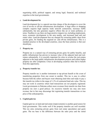 negotiating skills, political support, and strong legal, financial, and technical expertise in the local governments. 
e. Land development fee 
Land development fee is a special one-time charge of the developers to cover the cost of on-site or off-site infrastructure development. A huge office or shopping complex requires high capacity trunk network connections, increases traffic substantially, but also generates negative effects like air or water pollution, or noise. Needless to say there are huge positive impacts too, including employment, taxes, economic development in the area nearby, and increased land and real estate value. Land development fees are charged for extracting public share from private gains, for funding the required on- and off-site infrastructure. This is a standard practice in the developed countries, since the basic premise is that user should pay. 
f. Property tax 
Property tax is a natural way of extracting private gains for public benefits, and public infrastructure has proven to increase value of the adjacent land and real- estates substantially. It is crucially important for cities to revalue the real-estates adjacent to the large public infrastructure development projects and collect higher property tax after completion. Cities in developing countries often fail to benefit from this opportunity. 
g. Property transfer tax 
Property transfer tax is another instrument to tap private benefit at the event of transferring properties from one owner to another. This tax is easy to collect because both the sellers and buyers want obtaining land titles and ready to pay a fair transfer tax (often in the range of 1-3% of contracted land sale value. This tax may not work in countries where land transactions are not properly registered. Local governments in Pakistan collect more revenues from transfer tax than from property tax (not a good policy). An excessive transfer tax may aim more revenue, but in fact may discourage fair registering transfer transactions or true price of the sold properties. 
h. Capital gain tax 
Capital gain tax on land and real-estate (improvements) is another good source for local governments. This works well if the property transfers are well recorded. This tax aims extracting private gains from real estate speculation and quick gains. The tax base is the difference between the sales price and the initial  