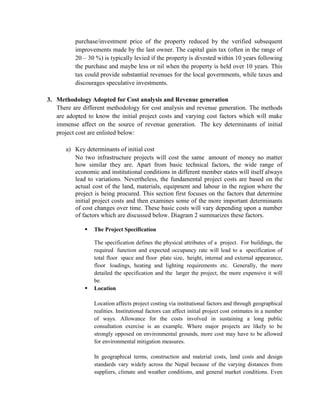 purchase/investment price of the property reduced by the verified subsequent improvements made by the last owner. The capital gain tax (often in the range of 20 – 30 %) is typically levied if the property is divested within 10 years following the purchase and maybe less or nil when the property is held over 10 years. This tax could provide substantial revenues for the local governments, while taxes and discourages speculative investments. 
3. Methodology Adopted for Cost analysis and Revenue generation 
There are different methodology for cost analysis and revenue generation. The methods are adopted to know the initial project costs and varying cost factors which will make immense affect on the source of revenue generation. The key determinants of initial project cost are enlisted below: 
a) Key determinants of initial cost 
No two infrastructure projects will cost the same amount of money no matter how similar they are. Apart from basic technical factors, the wide range of economic and institutional conditions in different member states will itself always lead to variations. Nevertheless, the fundamental project costs are based on the actual cost of the land, materials, equipment and labour in the region where the project is being procured. This section first focuses on the factors that determine initial project costs and then examines some of the more important determinants of cost changes over time. These basic costs will vary depending upon a number of factors which are discussed below. Diagram 2 summarizes these factors. 
 The Project Specification 
The specification defines the physical attributes of a project. For buildings, the required function and expected occupancy rate will lead to a specification of total floor space and floor plate size, height, internal and external appearance, floor loadings, heating and lighting requirements etc. Generally, the more detailed the specification and the larger the project, the more expensive it will be. 
 Location 
Location affects project costing via institutional factors and through geographical realities. Institutional factors can affect initial project cost estimates in a number of ways. Allowance for the costs involved in sustaining a long public consultation exercise is an example. Where major projects are likely to be strongly opposed on environmental grounds, more cost may have to be allowed for environmental mitigation measures. 
In geographical terms, construction and material costs, land costs and design standards vary widely across the Nepal because of the varying distances from suppliers, climate and weather conditions, and general market conditions. Even  