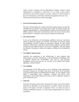 within a country, variations will exist depending on whether a project is being implemented in a peripheral or central area, or in an urban or rural context. Generally, the more remote a project is, the more expensive it will be because of the cost of transporting construction materials and equipment to the site. In an 
Urban location, land costs are usually much higher. 
 Form of Procurement/Contract 
The form of procurement and contract used by the project sponsor can alter the estimated cost of a project. Cost savings may be made by means of lump sum contracts although these are usually marginal in relation to the total project costs. DBFO contracts, which seek to transfer most of the risk of cost over-run from project sponsor to contractor, may in some circumstances yield savings. 
 Site Characteristics 
A site can be affected by soil and drainage conditions and access restrictions which can affect the original cost estimates. The amount of excavation, piling and foundation activities required are particularly affected by poor ground conditions. Where there is uncertainty about ground conditions, accurate project costing cannot be achieved unless a soil survey is undertaken. This may require the sinking of boreholes to obtain soil samples at different levels beneath the surface. 
 New Build or Improvements 
Generally, the construction of new infrastructure is more expensive than improvements to existing infrastructure, or the refurbishment of buildings. This is primarily because the “non-building” costs such as land purchase, foundations, services provision etc. do not have to be included when simply upgrading existing structures. 
 Tax Liabilities 
An organization will be liable to pay tax on its purchases. Some organizations and types of project are not liable to pay taxes, or else these can be reclaimed. Local government projects and infrastructure for public use are examples. Some public or quasi-public sector companies, voluntary and private sector organizations can be liable and these tax costs can have a significant impact on gross construction costs. 
 Timescale 
Generally, the longer a project takes, the greater the project costs will be. Project timescales are dependent on the specification of a project. Usually, the larger a project is the longer it will take to implement. This is not always the case; if substantial additional resources are used, project implementation can often be accelerated.  