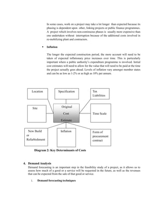 In some cases, work on a project may take a lot longer than expected because its phasing is dependent upon other, linking projects or public finance programmes. A project which involves non-continuous phases is usually more expensive than one undertaken without interruption because of the additional costs involved in re-mobilizing plant and contractors. 
 Inflation 
The longer the expected construction period, the more account will need to be taken of expected inflationary price increases over time. This is particularly important where a public authority’s expenditure programme is involved. Initial cost estimates will need to allow for the value that will need to be paid at the time the project actually goes ahead. Levels of inflation vary amongst member states and can be as low as 1-2% or as high as 10% per annum. 
Diagram 2: Key Determinants of Costs 
4. Demand Analysis 
Demand forecasting is an important step in the feasibility study of a project, as it allows us to assess how much of a good or a service will be requested in the future, as well as the revenues that can be expected from the sale of that good or service. 
i. Demand forecasting techniques 
Location 
Specification 
Tax Liabilities 
Site 
Original 
Cost 
Estimate 
Time Scale 
New Build or Refurbishment 
Inflation 
Form of procurement contract  