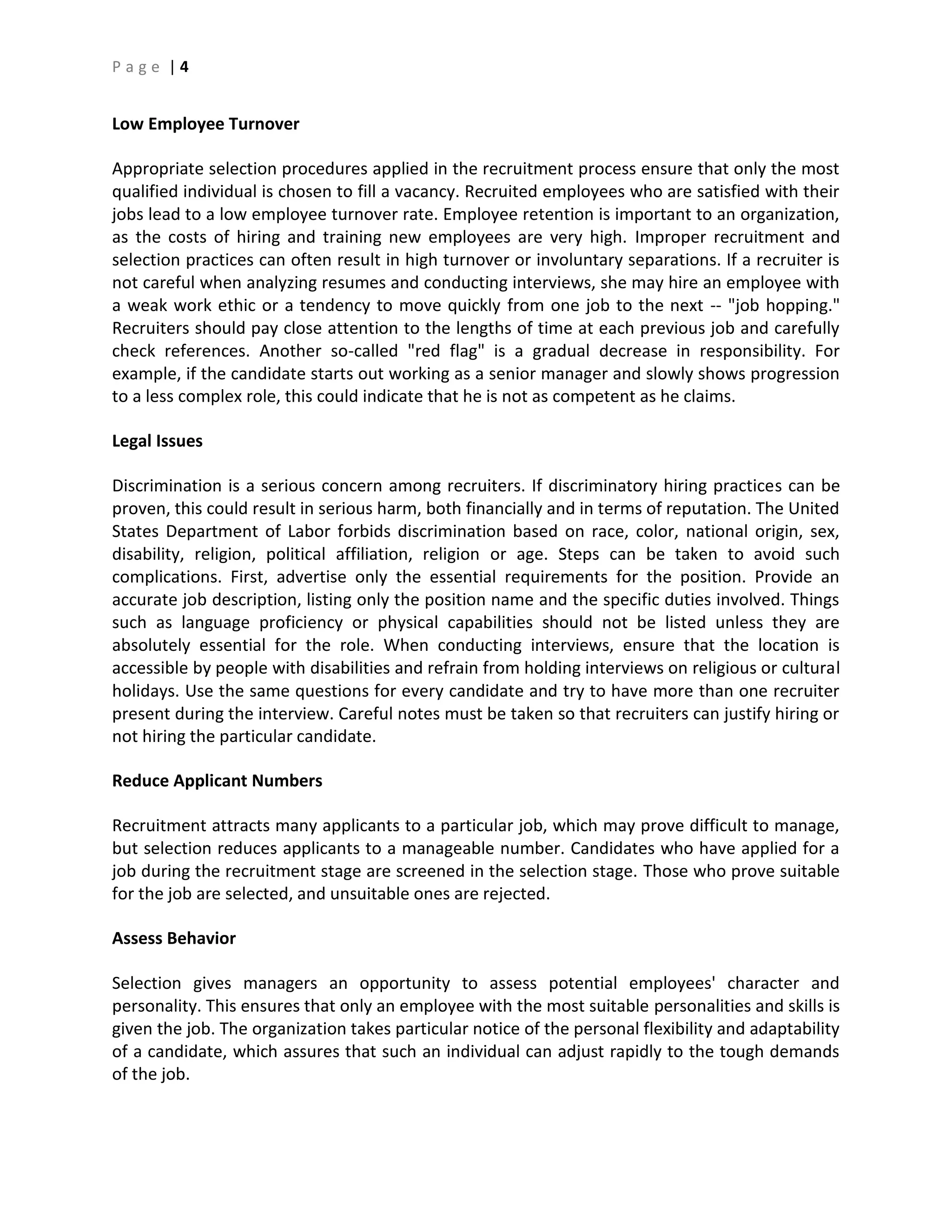 P a g e | 4
Low Employee Turnover
Appropriate selection procedures applied in the recruitment process ensure that only the most
qualified individual is chosen to fill a vacancy. Recruited employees who are satisfied with their
jobs lead to a low employee turnover rate. Employee retention is important to an organization,
as the costs of hiring and training new employees are very high. Improper recruitment and
selection practices can often result in high turnover or involuntary separations. If a recruiter is
not careful when analyzing resumes and conducting interviews, she may hire an employee with
a weak work ethic or a tendency to move quickly from one job to the next -- "job hopping."
Recruiters should pay close attention to the lengths of time at each previous job and carefully
check references. Another so-called "red flag" is a gradual decrease in responsibility. For
example, if the candidate starts out working as a senior manager and slowly shows progression
to a less complex role, this could indicate that he is not as competent as he claims.
Legal Issues
Discrimination is a serious concern among recruiters. If discriminatory hiring practices can be
proven, this could result in serious harm, both financially and in terms of reputation. The United
States Department of Labor forbids discrimination based on race, color, national origin, sex,
disability, religion, political affiliation, religion or age. Steps can be taken to avoid such
complications. First, advertise only the essential requirements for the position. Provide an
accurate job description, listing only the position name and the specific duties involved. Things
such as language proficiency or physical capabilities should not be listed unless they are
absolutely essential for the role. When conducting interviews, ensure that the location is
accessible by people with disabilities and refrain from holding interviews on religious or cultural
holidays. Use the same questions for every candidate and try to have more than one recruiter
present during the interview. Careful notes must be taken so that recruiters can justify hiring or
not hiring the particular candidate.
Reduce Applicant Numbers
Recruitment attracts many applicants to a particular job, which may prove difficult to manage,
but selection reduces applicants to a manageable number. Candidates who have applied for a
job during the recruitment stage are screened in the selection stage. Those who prove suitable
for the job are selected, and unsuitable ones are rejected.
Assess Behavior
Selection gives managers an opportunity to assess potential employees' character and
personality. This ensures that only an employee with the most suitable personalities and skills is
given the job. The organization takes particular notice of the personal flexibility and adaptability
of a candidate, which assures that such an individual can adjust rapidly to the tough demands
of the job.
 