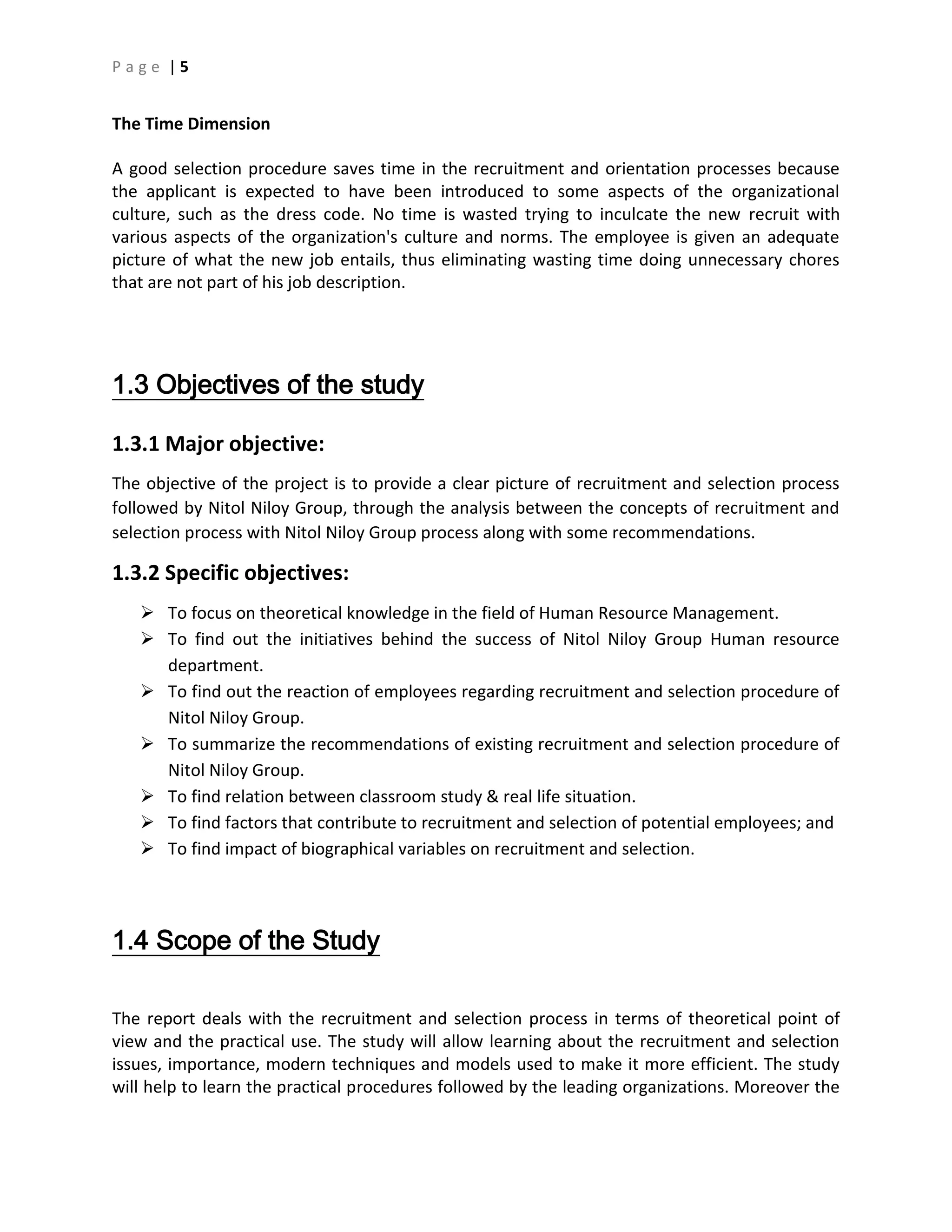 P a g e | 5
The Time Dimension
A good selection procedure saves time in the recruitment and orientation processes because
the applicant is expected to have been introduced to some aspects of the organizational
culture, such as the dress code. No time is wasted trying to inculcate the new recruit with
various aspects of the organization's culture and norms. The employee is given an adequate
picture of what the new job entails, thus eliminating wasting time doing unnecessary chores
that are not part of his job description.
1.3 Objectives of the study
1.3.1 Major objective:
The objective of the project is to provide a clear picture of recruitment and selection process
followed by Nitol Niloy Group, through the analysis between the concepts of recruitment and
selection process with Nitol Niloy Group process along with some recommendations.
1.3.2 Specific objectives:
 To focus on theoretical knowledge in the field of Human Resource Management.
 To find out the initiatives behind the success of Nitol Niloy Group Human resource
department.
 To find out the reaction of employees regarding recruitment and selection procedure of
Nitol Niloy Group.
 To summarize the recommendations of existing recruitment and selection procedure of
Nitol Niloy Group.
 To find relation between classroom study & real life situation.
 To find factors that contribute to recruitment and selection of potential employees; and
 To find impact of biographical variables on recruitment and selection.
1.4 Scope of the Study
The report deals with the recruitment and selection process in terms of theoretical point of
view and the practical use. The study will allow learning about the recruitment and selection
issues, importance, modern techniques and models used to make it more efficient. The study
will help to learn the practical procedures followed by the leading organizations. Moreover the
 