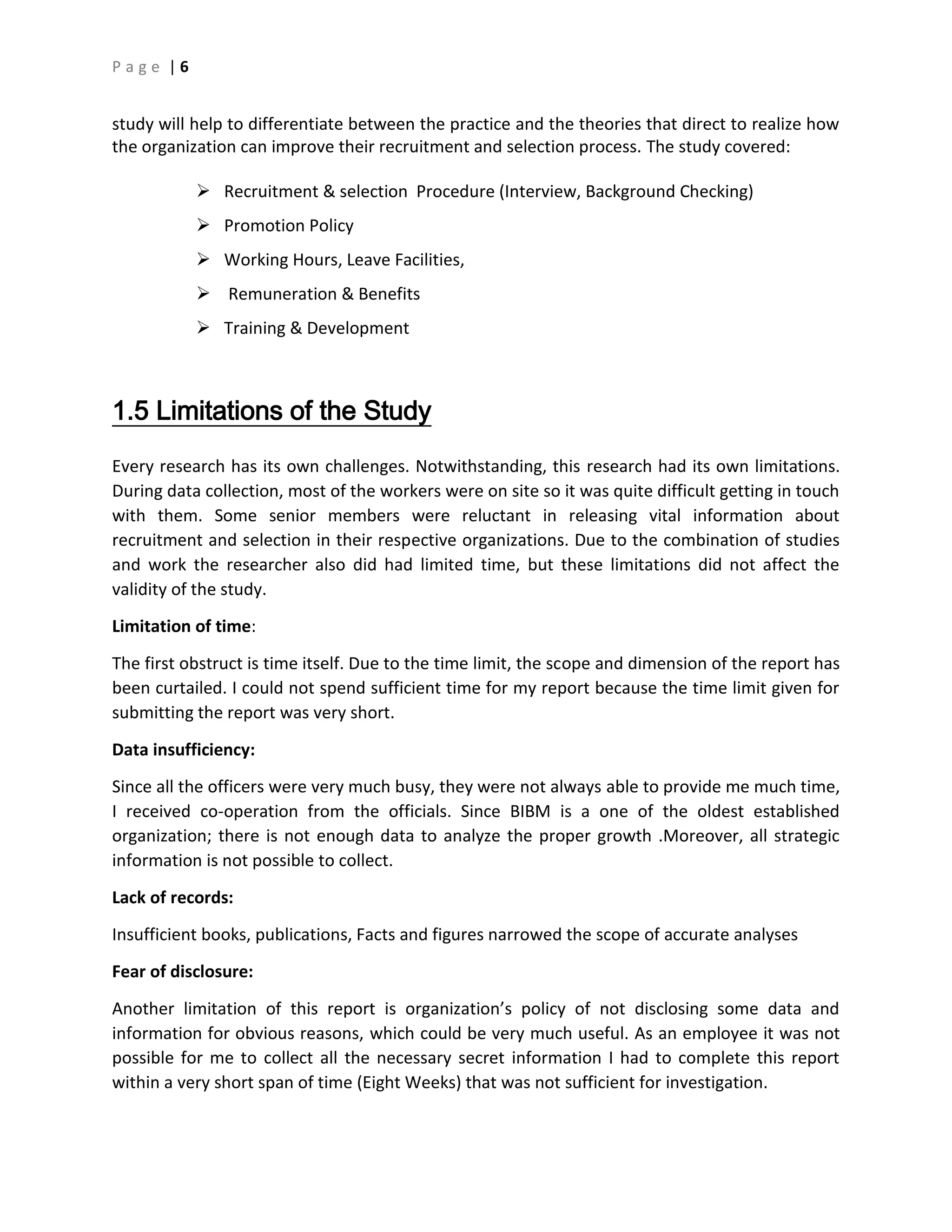 P a g e | 6
study will help to differentiate between the practice and the theories that direct to realize how
the organization can improve their recruitment and selection process. The study covered:
 Recruitment & selection Procedure (Interview, Background Checking)
 Promotion Policy
 Working Hours, Leave Facilities,
 Remuneration & Benefits
 Training & Development
1.5 Limitations of the Study
Every research has its own challenges. Notwithstanding, this research had its own limitations.
During data collection, most of the workers were on site so it was quite difficult getting in touch
with them. Some senior members were reluctant in releasing vital information about
recruitment and selection in their respective organizations. Due to the combination of studies
and work the researcher also did had limited time, but these limitations did not affect the
validity of the study.
Limitation of time:
The first obstruct is time itself. Due to the time limit, the scope and dimension of the report has
been curtailed. I could not spend sufficient time for my report because the time limit given for
submitting the report was very short.
Data insufficiency:
Since all the officers were very much busy, they were not always able to provide me much time,
I received co-operation from the officials. Since BIBM is a one of the oldest established
organization; there is not enough data to analyze the proper growth .Moreover, all strategic
information is not possible to collect.
Lack of records:
Insufficient books, publications, Facts and figures narrowed the scope of accurate analyses
Fear of disclosure:
Another limitation of this report is organization’s policy of not disclosing some data and
information for obvious reasons, which could be very much useful. As an employee it was not
possible for me to collect all the necessary secret information I had to complete this report
within a very short span of time (Eight Weeks) that was not sufficient for investigation.
 