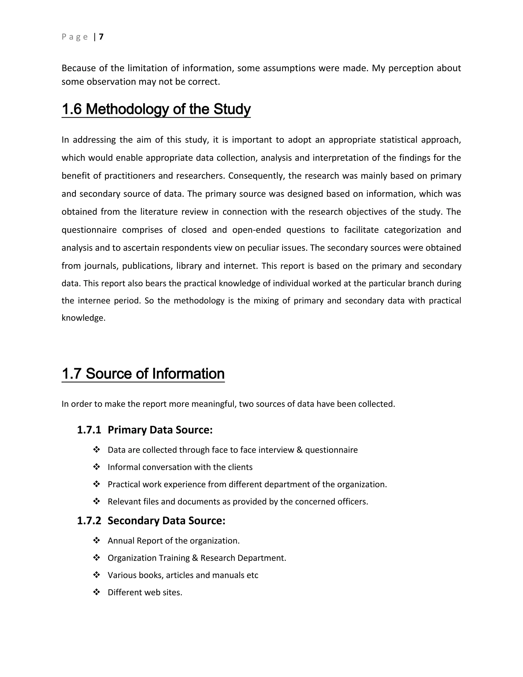 P a g e | 7
Because of the limitation of information, some assumptions were made. My perception about
some observation may not be correct.
1.6 Methodology of the Study
In addressing the aim of this study, it is important to adopt an appropriate statistical approach,
which would enable appropriate data collection, analysis and interpretation of the findings for the
benefit of practitioners and researchers. Consequently, the research was mainly based on primary
and secondary source of data. The primary source was designed based on information, which was
obtained from the literature review in connection with the research objectives of the study. The
questionnaire comprises of closed and open-ended questions to facilitate categorization and
analysis and to ascertain respondents view on peculiar issues. The secondary sources were obtained
from journals, publications, library and internet. This report is based on the primary and secondary
data. This report also bears the practical knowledge of individual worked at the particular branch during
the internee period. So the methodology is the mixing of primary and secondary data with practical
knowledge.
1.7 Source of Information
In order to make the report more meaningful, two sources of data have been collected.
1.7.1 Primary Data Source:
 Data are collected through face to face interview & questionnaire
 Informal conversation with the clients
 Practical work experience from different department of the organization.
 Relevant files and documents as provided by the concerned officers.
1.7.2 Secondary Data Source:
 Annual Report of the organization.
 Organization Training & Research Department.
 Various books, articles and manuals etc
 Different web sites.
 