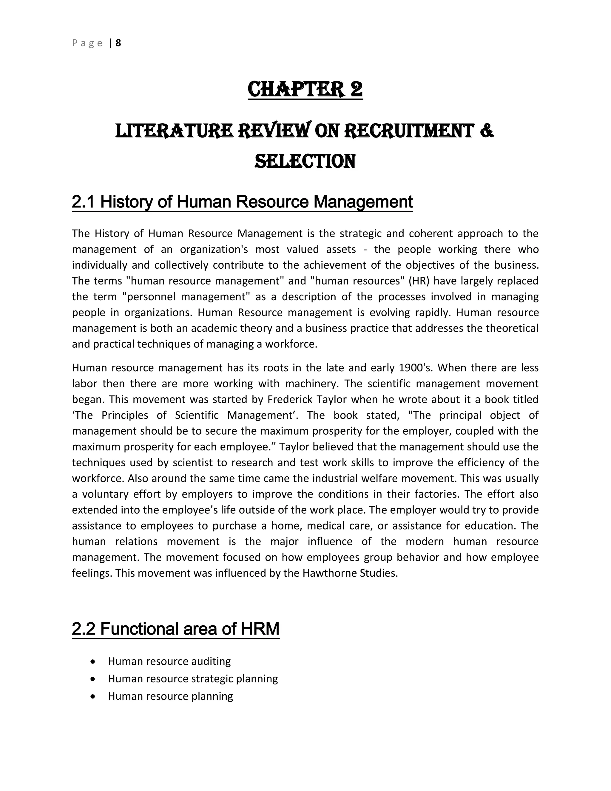 P a g e | 8
CHAPTER 2
Literature Review on Recruitment &
Selection
2.1 History of Human Resource Management
The History of Human Resource Management is the strategic and coherent approach to the
management of an organization's most valued assets - the people working there who
individually and collectively contribute to the achievement of the objectives of the business.
The terms "human resource management" and "human resources" (HR) have largely replaced
the term "personnel management" as a description of the processes involved in managing
people in organizations. Human Resource management is evolving rapidly. Human resource
management is both an academic theory and a business practice that addresses the theoretical
and practical techniques of managing a workforce.
Human resource management has its roots in the late and early 1900's. When there are less
labor then there are more working with machinery. The scientific management movement
began. This movement was started by Frederick Taylor when he wrote about it a book titled
‘The Principles of Scientific Management’. The book stated, "The principal object of
management should be to secure the maximum prosperity for the employer, coupled with the
maximum prosperity for each employee.” Taylor believed that the management should use the
techniques used by scientist to research and test work skills to improve the efficiency of the
workforce. Also around the same time came the industrial welfare movement. This was usually
a voluntary effort by employers to improve the conditions in their factories. The effort also
extended into the employee’s life outside of the work place. The employer would try to provide
assistance to employees to purchase a home, medical care, or assistance for education. The
human relations movement is the major influence of the modern human resource
management. The movement focused on how employees group behavior and how employee
feelings. This movement was influenced by the Hawthorne Studies.
2.2 Functional area of HRM
 Human resource auditing
 Human resource strategic planning
 Human resource planning
 