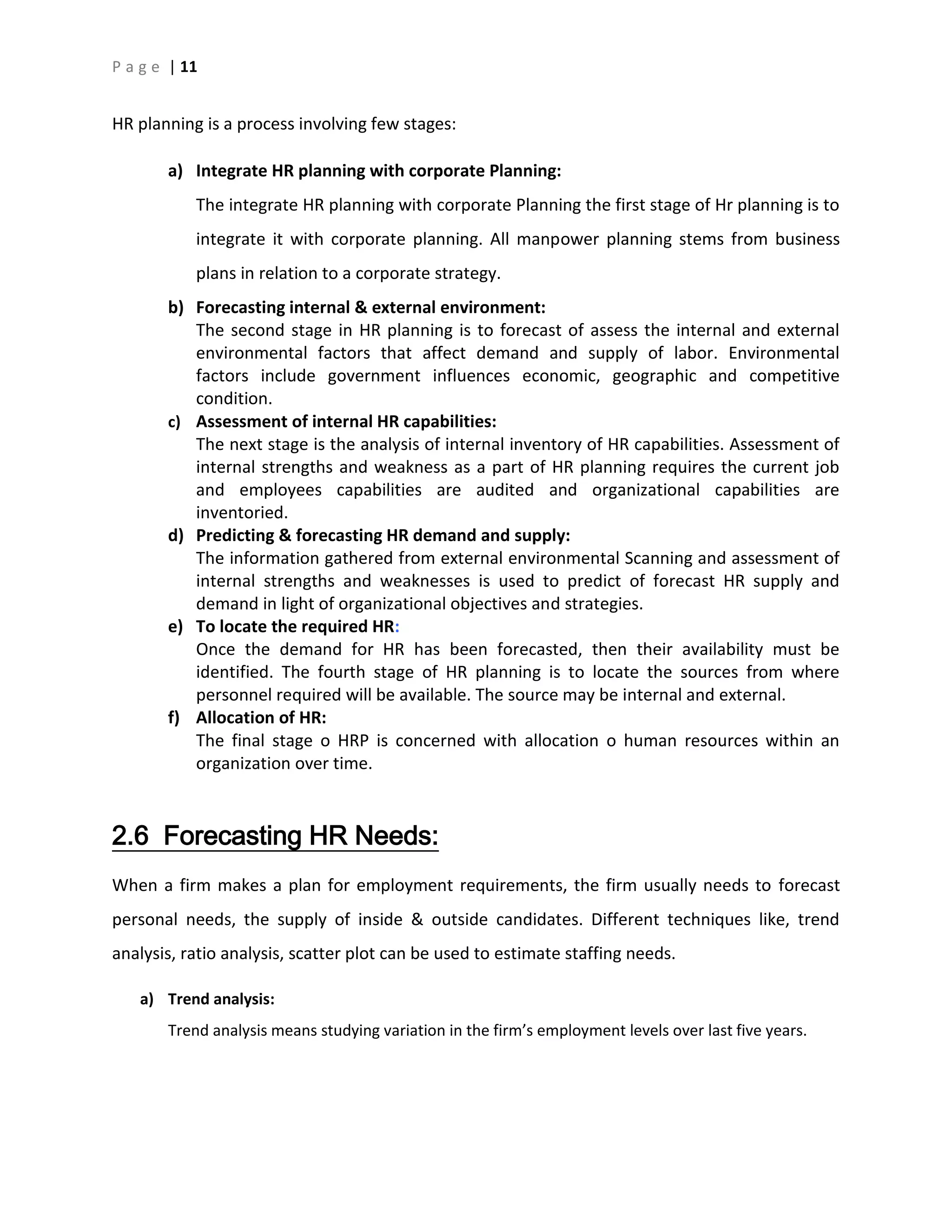 P a g e | 11
HR planning is a process involving few stages:
a) Integrate HR planning with corporate Planning:
The integrate HR planning with corporate Planning the first stage of Hr planning is to
integrate it with corporate planning. All manpower planning stems from business
plans in relation to a corporate strategy.
b) Forecasting internal & external environment:
The second stage in HR planning is to forecast of assess the internal and external
environmental factors that affect demand and supply of labor. Environmental
factors include government influences economic, geographic and competitive
condition.
c) Assessment of internal HR capabilities:
The next stage is the analysis of internal inventory of HR capabilities. Assessment of
internal strengths and weakness as a part of HR planning requires the current job
and employees capabilities are audited and organizational capabilities are
inventoried.
d) Predicting & forecasting HR demand and supply:
The information gathered from external environmental Scanning and assessment of
internal strengths and weaknesses is used to predict of forecast HR supply and
demand in light of organizational objectives and strategies.
e) To locate the required HR:
Once the demand for HR has been forecasted, then their availability must be
identified. The fourth stage of HR planning is to locate the sources from where
personnel required will be available. The source may be internal and external.
f) Allocation of HR:
The final stage o HRP is concerned with allocation o human resources within an
organization over time.
2.6 Forecasting HR Needs:
When a firm makes a plan for employment requirements, the firm usually needs to forecast
personal needs, the supply of inside & outside candidates. Different techniques like, trend
analysis, ratio analysis, scatter plot can be used to estimate staffing needs.
a) Trend analysis:
Trend analysis means studying variation in the firm’s employment levels over last five years.
 