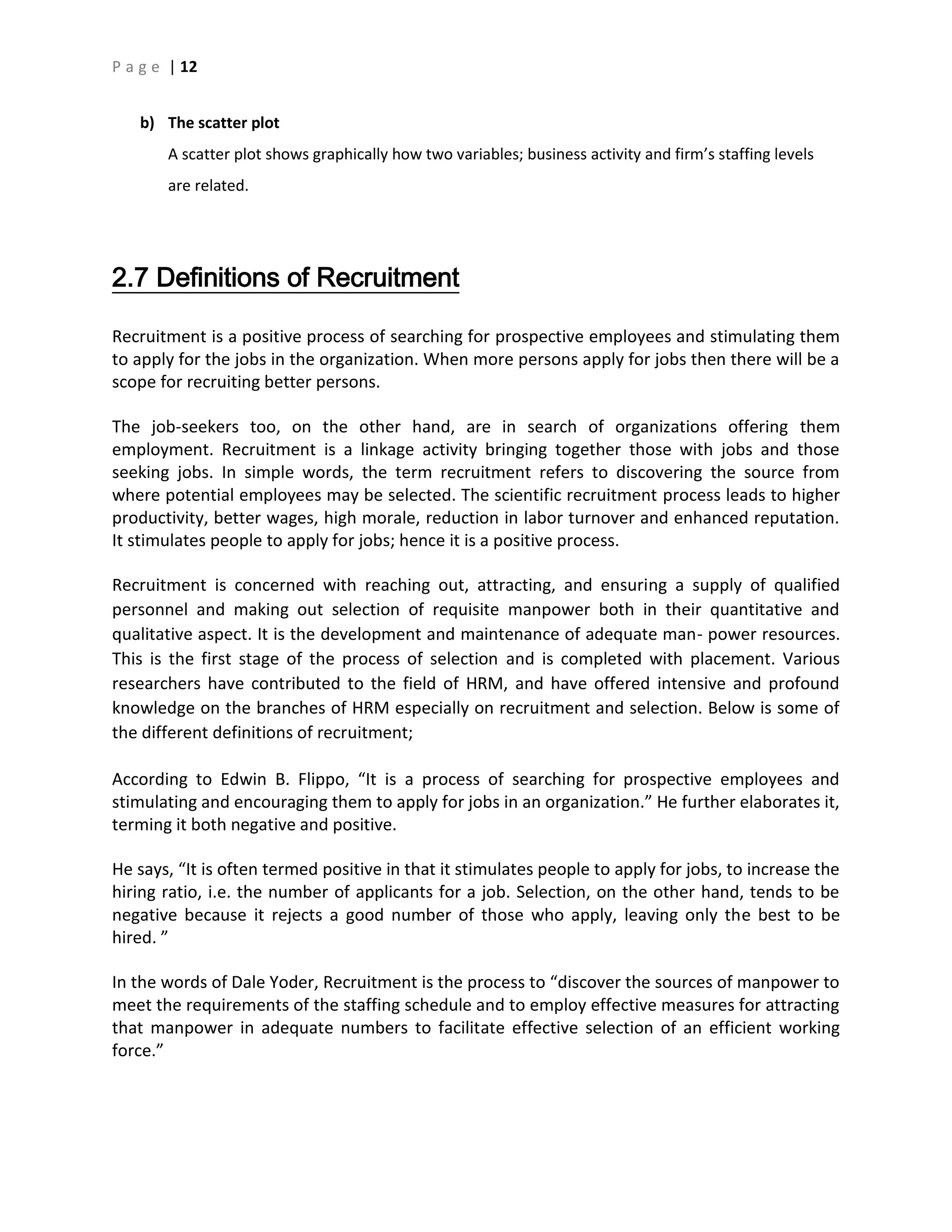 P a g e | 12
b) The scatter plot
A scatter plot shows graphically how two variables; business activity and firm’s staffing levels
are related.
2.7 Definitions of Recruitment
Recruitment is a positive process of searching for prospective employees and stimulating them
to apply for the jobs in the organization. When more persons apply for jobs then there will be a
scope for recruiting better persons.
The job-seekers too, on the other hand, are in search of organizations offering them
employment. Recruitment is a linkage activity bringing together those with jobs and those
seeking jobs. In simple words, the term recruitment refers to discovering the source from
where potential employees may be selected. The scientific recruitment process leads to higher
productivity, better wages, high morale, reduction in labor turnover and enhanced reputation.
It stimulates people to apply for jobs; hence it is a positive process.
Recruitment is concerned with reaching out, attracting, and ensuring a supply of qualified
personnel and making out selection of requisite manpower both in their quantitative and
qualitative aspect. It is the development and maintenance of adequate man- power resources.
This is the first stage of the process of selection and is completed with placement. Various
researchers have contributed to the field of HRM, and have offered intensive and profound
knowledge on the branches of HRM especially on recruitment and selection. Below is some of
the different definitions of recruitment;
According to Edwin B. Flippo, “It is a process of searching for prospective employees and
stimulating and encouraging them to apply for jobs in an organization.” He further elaborates it,
terming it both negative and positive.
He says, “It is often termed positive in that it stimulates people to apply for jobs, to increase the
hiring ratio, i.e. the number of applicants for a job. Selection, on the other hand, tends to be
negative because it rejects a good number of those who apply, leaving only the best to be
hired. ”
In the words of Dale Yoder, Recruitment is the process to “discover the sources of manpower to
meet the requirements of the staffing schedule and to employ effective measures for attracting
that manpower in adequate numbers to facilitate effective selection of an efficient working
force.”
 