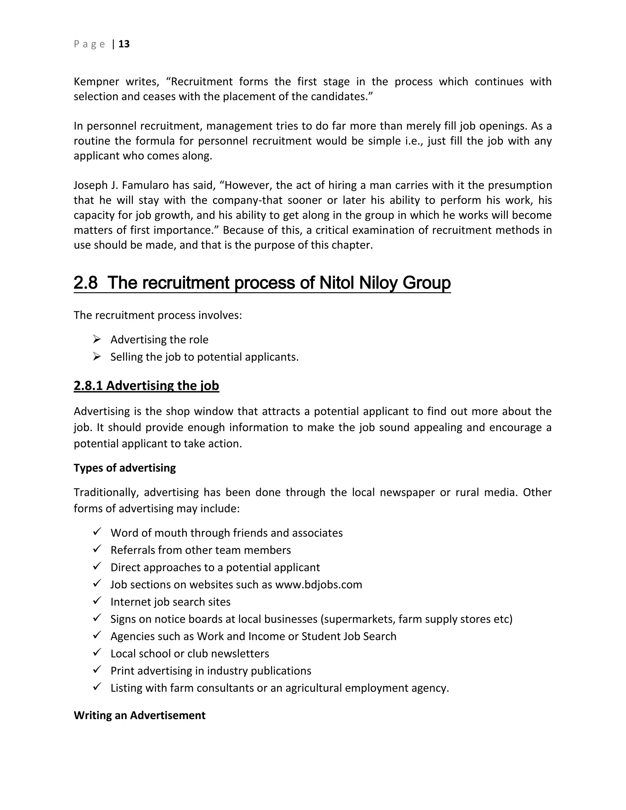 P a g e | 13
Kempner writes, “Recruitment forms the first stage in the process which continues with
selection and ceases with the placement of the candidates.”
In personnel recruitment, management tries to do far more than merely fill job openings. As a
routine the formula for personnel recruitment would be simple i.e., just fill the job with any
applicant who comes along.
Joseph J. Famularo has said, “However, the act of hiring a man carries with it the presumption
that he will stay with the company-that sooner or later his ability to perform his work, his
capacity for job growth, and his ability to get along in the group in which he works will become
matters of first importance.” Because of this, a critical examination of recruitment methods in
use should be made, and that is the purpose of this chapter.
2.8 The recruitment process of Nitol Niloy Group
The recruitment process involves:
 Advertising the role
 Selling the job to potential applicants.
2.8.1 Advertising the job
Advertising is the shop window that attracts a potential applicant to find out more about the
job. It should provide enough information to make the job sound appealing and encourage a
potential applicant to take action.
Types of advertising
Traditionally, advertising has been done through the local newspaper or rural media. Other
forms of advertising may include:
 Word of mouth through friends and associates
 Referrals from other team members
 Direct approaches to a potential applicant
 Job sections on websites such as www.bdjobs.com
 Internet job search sites
 Signs on notice boards at local businesses (supermarkets, farm supply stores etc)
 Agencies such as Work and Income or Student Job Search
 Local school or club newsletters
 Print advertising in industry publications
 Listing with farm consultants or an agricultural employment agency.
Writing an Advertisement
 