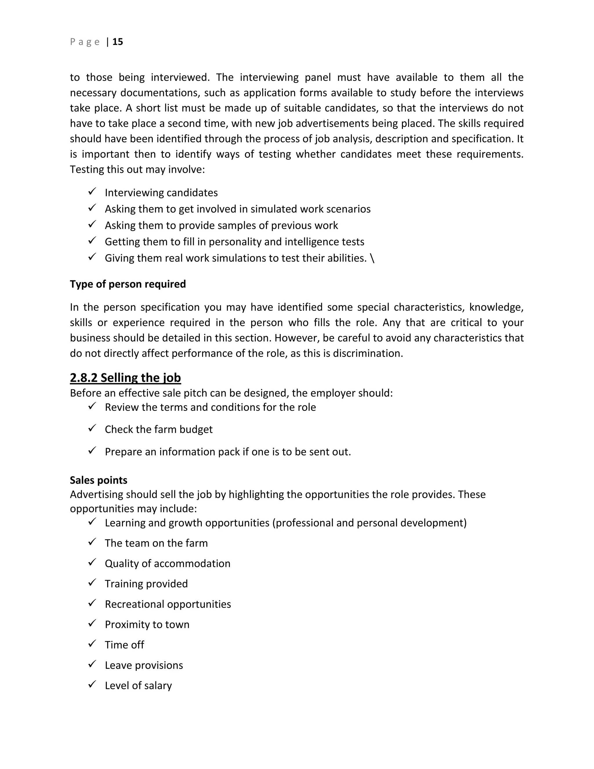 P a g e | 15
to those being interviewed. The interviewing panel must have available to them all the
necessary documentations, such as application forms available to study before the interviews
take place. A short list must be made up of suitable candidates, so that the interviews do not
have to take place a second time, with new job advertisements being placed. The skills required
should have been identified through the process of job analysis, description and specification. It
is important then to identify ways of testing whether candidates meet these requirements.
Testing this out may involve:
 Interviewing candidates
 Asking them to get involved in simulated work scenarios
 Asking them to provide samples of previous work
 Getting them to fill in personality and intelligence tests
 Giving them real work simulations to test their abilities. 
Type of person required
In the person specification you may have identified some special characteristics, knowledge,
skills or experience required in the person who fills the role. Any that are critical to your
business should be detailed in this section. However, be careful to avoid any characteristics that
do not directly affect performance of the role, as this is discrimination.
2.8.2 Selling the job
Before an effective sale pitch can be designed, the employer should:
 Review the terms and conditions for the role
 Check the farm budget
 Prepare an information pack if one is to be sent out.
Sales points
Advertising should sell the job by highlighting the opportunities the role provides. These
opportunities may include:
 Learning and growth opportunities (professional and personal development)
 The team on the farm
 Quality of accommodation
 Training provided
 Recreational opportunities
 Proximity to town
 Time off
 Leave provisions
 Level of salary
 