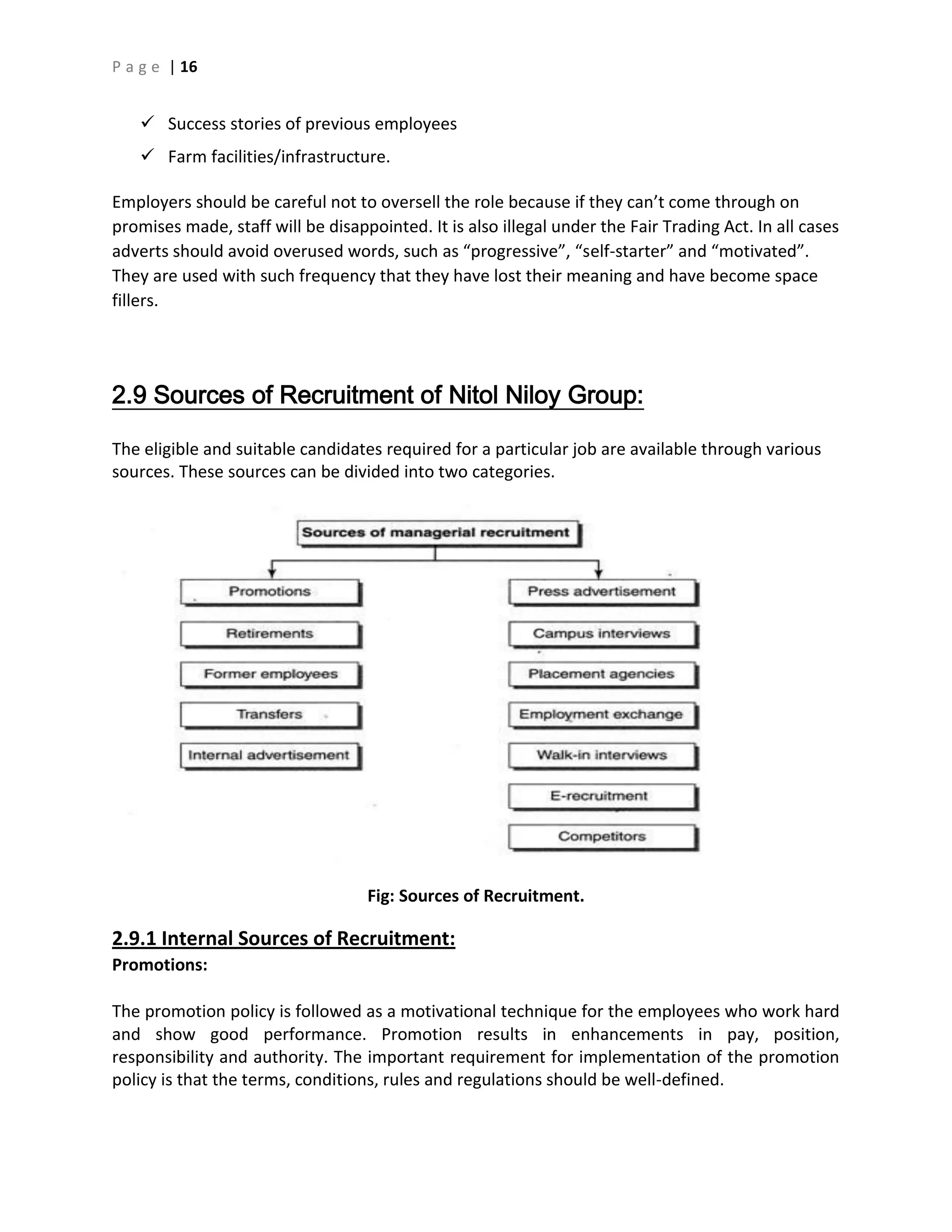 P a g e | 16
 Success stories of previous employees
 Farm facilities/infrastructure.
Employers should be careful not to oversell the role because if they can’t come through on
promises made, staff will be disappointed. It is also illegal under the Fair Trading Act. In all cases
adverts should avoid overused words, such as “progressive”, “self-starter” and “motivated”.
They are used with such frequency that they have lost their meaning and have become space
fillers.
2.9 Sources of Recruitment of Nitol Niloy Group:
The eligible and suitable candidates required for a particular job are available through various
sources. These sources can be divided into two categories.
Fig: Sources of Recruitment.
2.9.1 Internal Sources of Recruitment:
Promotions:
The promotion policy is followed as a motivational technique for the employees who work hard
and show good performance. Promotion results in enhancements in pay, position,
responsibility and authority. The important requirement for implementation of the promotion
policy is that the terms, conditions, rules and regulations should be well-defined.
 