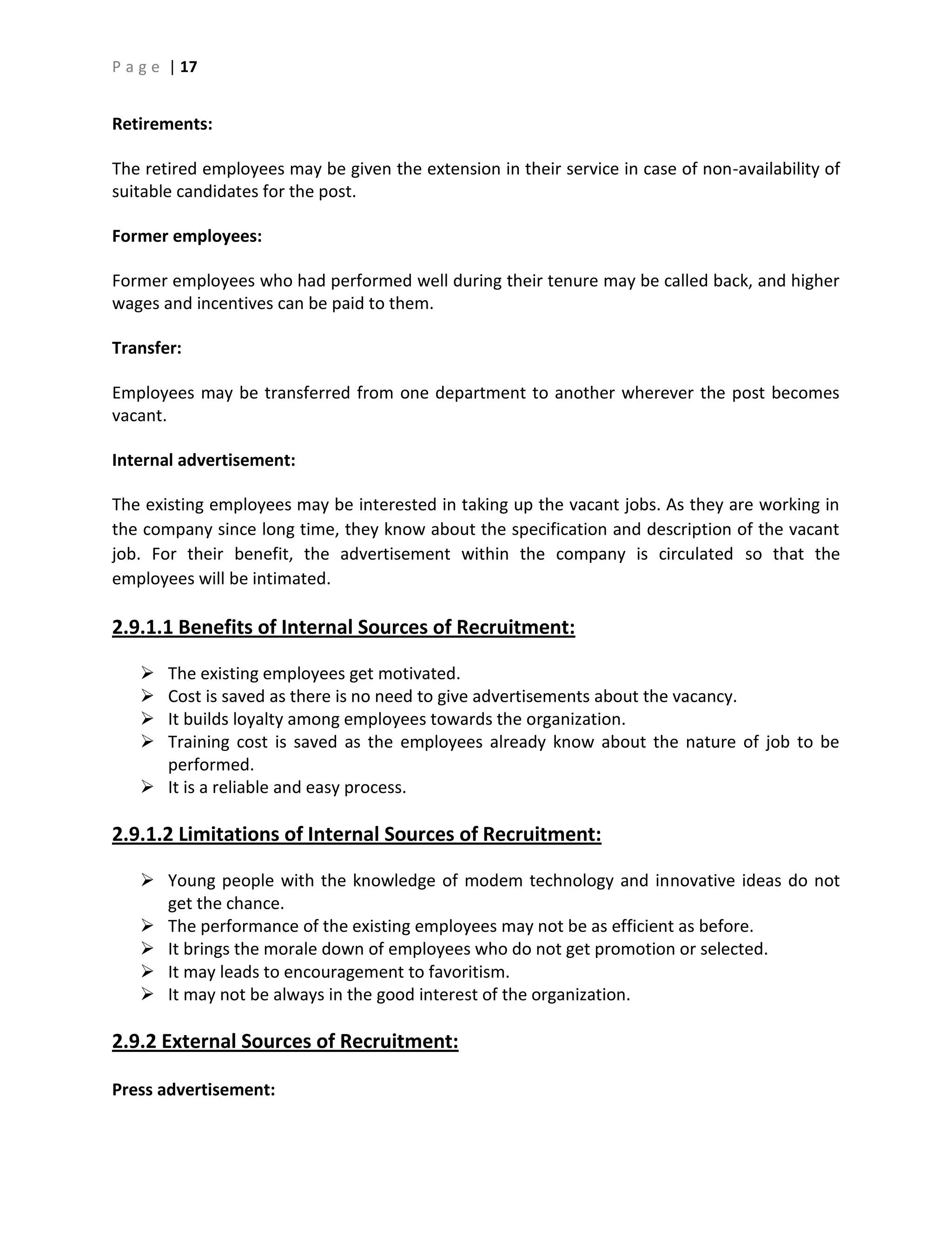 P a g e | 17
Retirements:
The retired employees may be given the extension in their service in case of non-availability of
suitable candidates for the post.
Former employees:
Former employees who had performed well during their tenure may be called back, and higher
wages and incentives can be paid to them.
Transfer:
Employees may be transferred from one department to another wherever the post becomes
vacant.
Internal advertisement:
The existing employees may be interested in taking up the vacant jobs. As they are working in
the company since long time, they know about the specification and description of the vacant
job. For their benefit, the advertisement within the company is circulated so that the
employees will be intimated.
2.9.1.1 Benefits of Internal Sources of Recruitment:
 The existing employees get motivated.
 Cost is saved as there is no need to give advertisements about the vacancy.
 It builds loyalty among employees towards the organization.
 Training cost is saved as the employees already know about the nature of job to be
performed.
 It is a reliable and easy process.
2.9.1.2 Limitations of Internal Sources of Recruitment:
 Young people with the knowledge of modem technology and innovative ideas do not
get the chance.
 The performance of the existing employees may not be as efficient as before.
 It brings the morale down of employees who do not get promotion or selected.
 It may leads to encouragement to favoritism.
 It may not be always in the good interest of the organization.
2.9.2 External Sources of Recruitment:
Press advertisement:
 