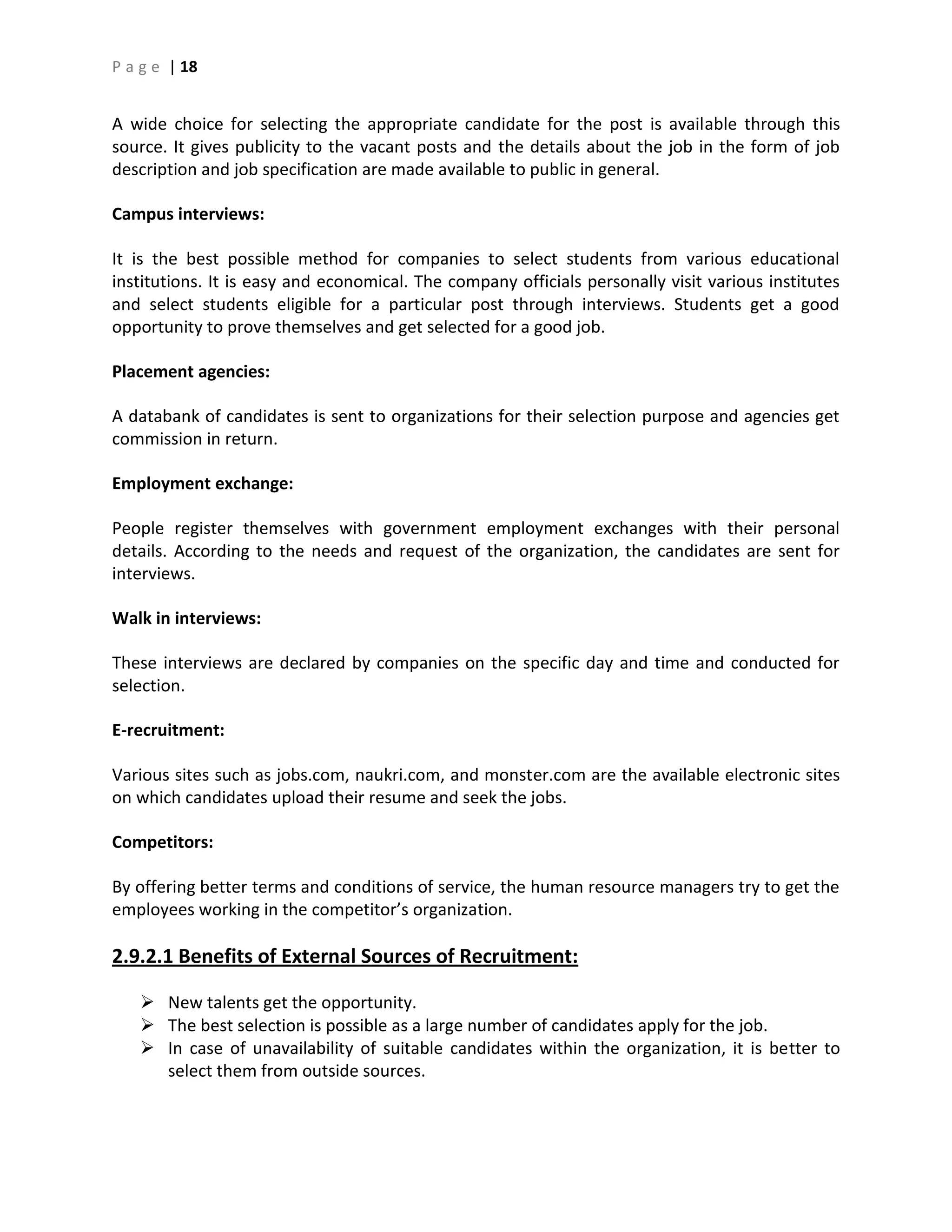 P a g e | 18
A wide choice for selecting the appropriate candidate for the post is available through this
source. It gives publicity to the vacant posts and the details about the job in the form of job
description and job specification are made available to public in general.
Campus interviews:
It is the best possible method for companies to select students from various educational
institutions. It is easy and economical. The company officials personally visit various institutes
and select students eligible for a particular post through interviews. Students get a good
opportunity to prove themselves and get selected for a good job.
Placement agencies:
A databank of candidates is sent to organizations for their selection purpose and agencies get
commission in return.
Employment exchange:
People register themselves with government employment exchanges with their personal
details. According to the needs and request of the organization, the candidates are sent for
interviews.
Walk in interviews:
These interviews are declared by companies on the specific day and time and conducted for
selection.
E-recruitment:
Various sites such as jobs.com, naukri.com, and monster.com are the available electronic sites
on which candidates upload their resume and seek the jobs.
Competitors:
By offering better terms and conditions of service, the human resource managers try to get the
employees working in the competitor’s organization.
2.9.2.1 Benefits of External Sources of Recruitment:
 New talents get the opportunity.
 The best selection is possible as a large number of candidates apply for the job.
 In case of unavailability of suitable candidates within the organization, it is better to
select them from outside sources.
 