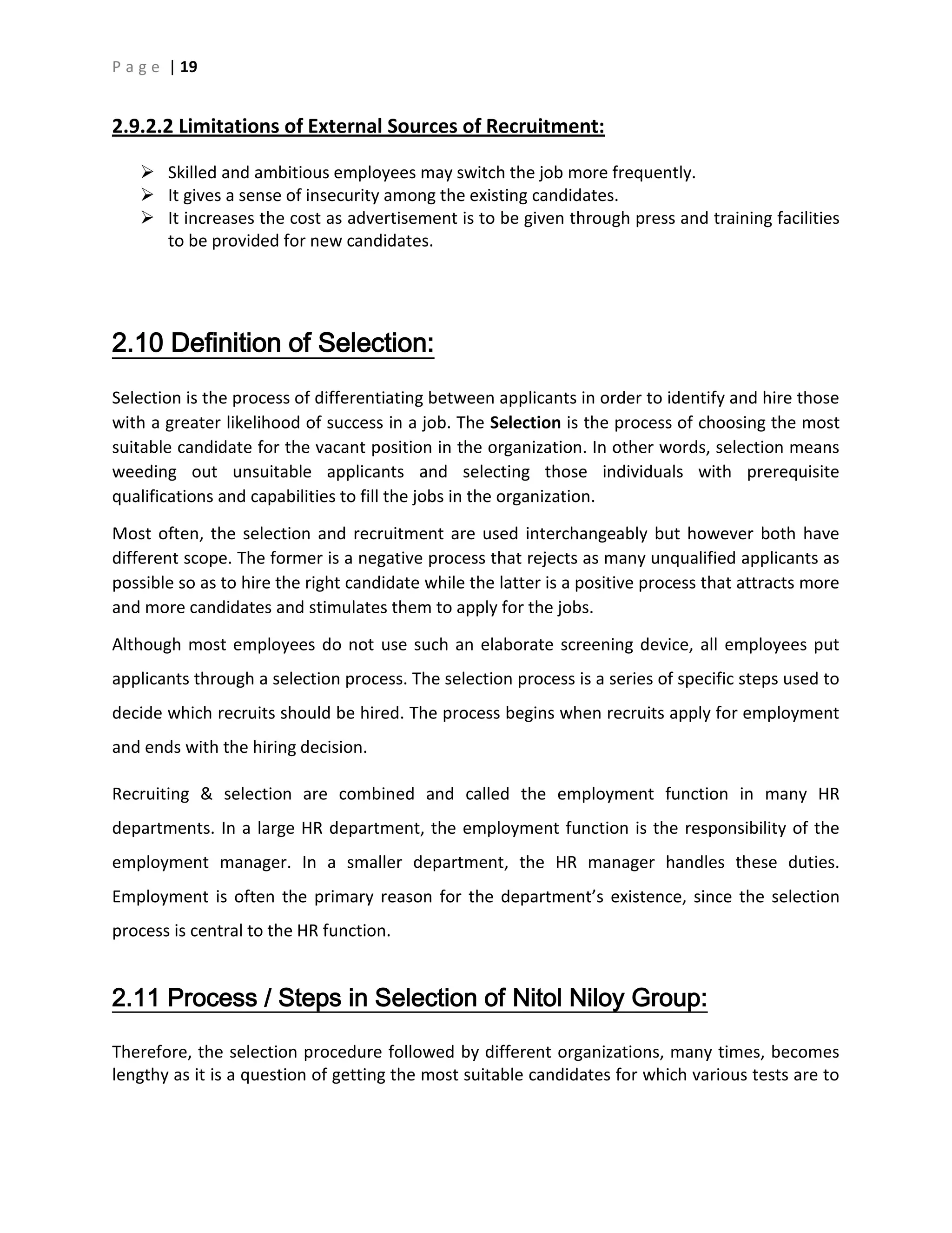 P a g e | 19
2.9.2.2 Limitations of External Sources of Recruitment:
 Skilled and ambitious employees may switch the job more frequently.
 It gives a sense of insecurity among the existing candidates.
 It increases the cost as advertisement is to be given through press and training facilities
to be provided for new candidates.
2.10 Definition of Selection:
Selection is the process of differentiating between applicants in order to identify and hire those
with a greater likelihood of success in a job. The Selection is the process of choosing the most
suitable candidate for the vacant position in the organization. In other words, selection means
weeding out unsuitable applicants and selecting those individuals with prerequisite
qualifications and capabilities to fill the jobs in the organization.
Most often, the selection and recruitment are used interchangeably but however both have
different scope. The former is a negative process that rejects as many unqualified applicants as
possible so as to hire the right candidate while the latter is a positive process that attracts more
and more candidates and stimulates them to apply for the jobs.
Although most employees do not use such an elaborate screening device, all employees put
applicants through a selection process. The selection process is a series of specific steps used to
decide which recruits should be hired. The process begins when recruits apply for employment
and ends with the hiring decision.
Recruiting & selection are combined and called the employment function in many HR
departments. In a large HR department, the employment function is the responsibility of the
employment manager. In a smaller department, the HR manager handles these duties.
Employment is often the primary reason for the department’s existence, since the selection
process is central to the HR function.
2.11 Process / Steps in Selection of Nitol Niloy Group:
Therefore, the selection procedure followed by different organizations, many times, becomes
lengthy as it is a question of getting the most suitable candidates for which various tests are to
 