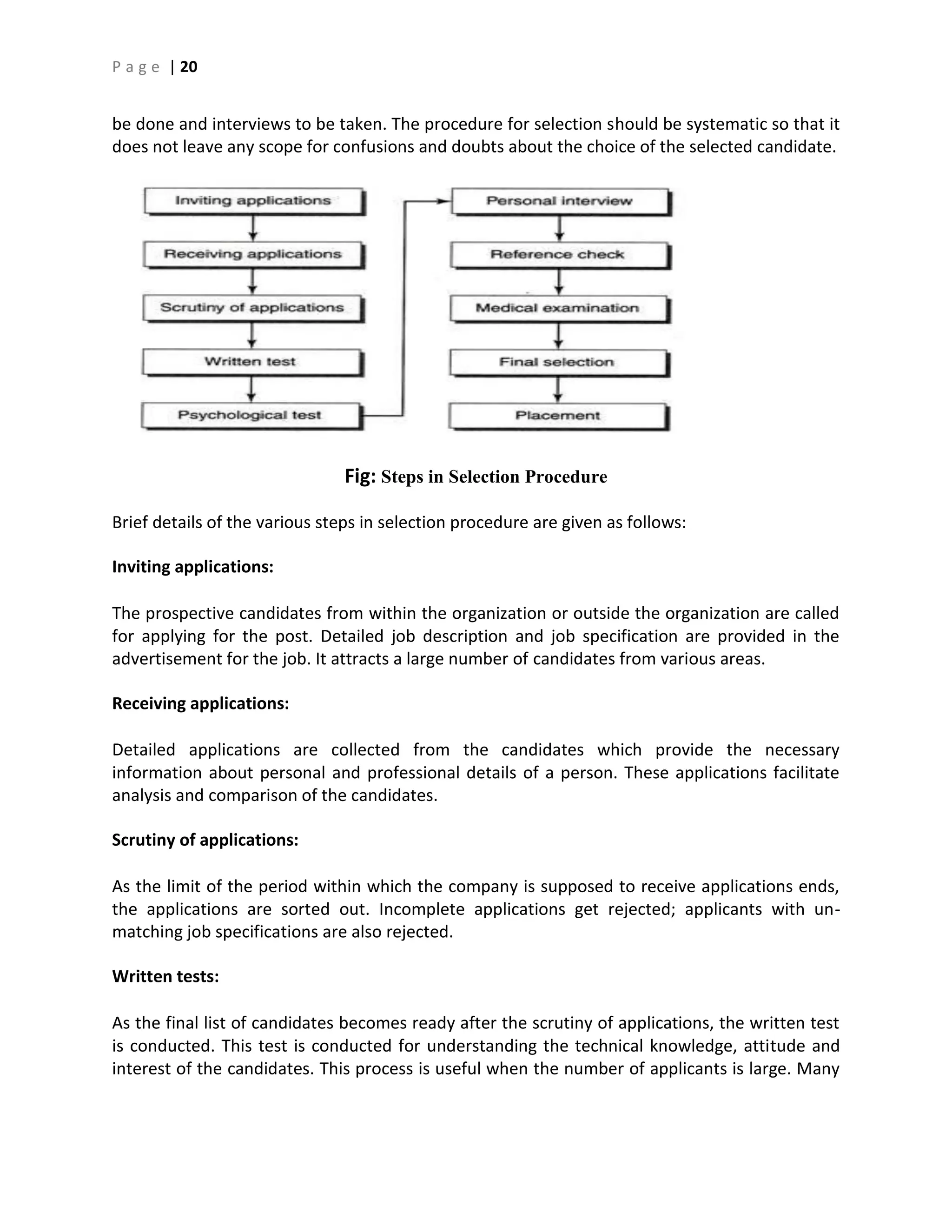 P a g e | 20
be done and interviews to be taken. The procedure for selection should be systematic so that it
does not leave any scope for confusions and doubts about the choice of the selected candidate.
Fig: Steps in Selection Procedure
Brief details of the various steps in selection procedure are given as follows:
Inviting applications:
The prospective candidates from within the organization or outside the organization are called
for applying for the post. Detailed job description and job specification are provided in the
advertisement for the job. It attracts a large number of candidates from various areas.
Receiving applications:
Detailed applications are collected from the candidates which provide the necessary
information about personal and professional details of a person. These applications facilitate
analysis and comparison of the candidates.
Scrutiny of applications:
As the limit of the period within which the company is supposed to receive applications ends,
the applications are sorted out. Incomplete applications get rejected; applicants with un-
matching job specifications are also rejected.
Written tests:
As the final list of candidates becomes ready after the scrutiny of applications, the written test
is conducted. This test is conducted for understanding the technical knowledge, attitude and
interest of the candidates. This process is useful when the number of applicants is large. Many
 