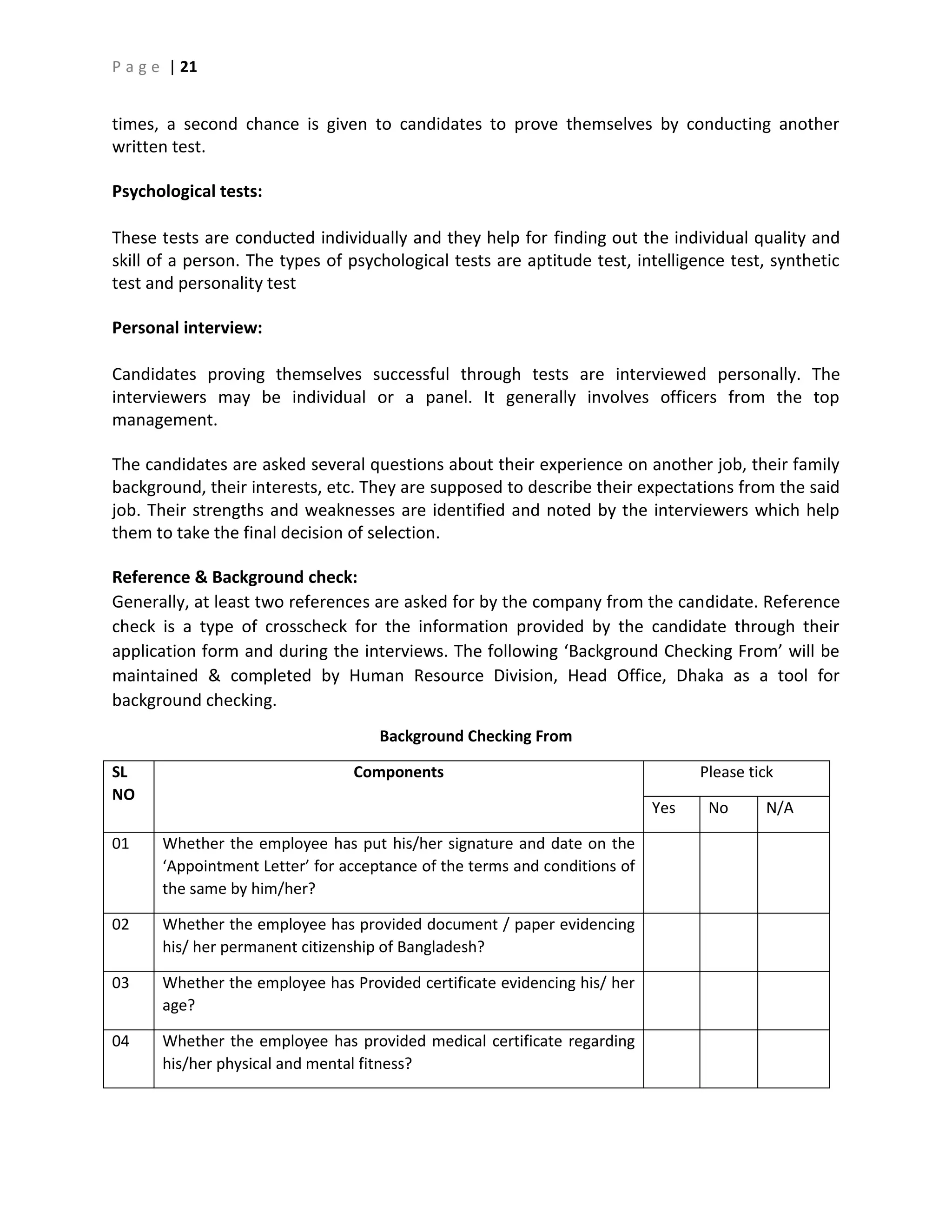 P a g e | 21
times, a second chance is given to candidates to prove themselves by conducting another
written test.
Psychological tests:
These tests are conducted individually and they help for finding out the individual quality and
skill of a person. The types of psychological tests are aptitude test, intelligence test, synthetic
test and personality test
Personal interview:
Candidates proving themselves successful through tests are interviewed personally. The
interviewers may be individual or a panel. It generally involves officers from the top
management.
The candidates are asked several questions about their experience on another job, their family
background, their interests, etc. They are supposed to describe their expectations from the said
job. Their strengths and weaknesses are identified and noted by the interviewers which help
them to take the final decision of selection.
Reference & Background check:
Generally, at least two references are asked for by the company from the candidate. Reference
check is a type of crosscheck for the information provided by the candidate through their
application form and during the interviews. The following ‘Background Checking From’ will be
maintained & completed by Human Resource Division, Head Office, Dhaka as a tool for
background checking.
Background Checking From
SL
NO
Components Please tick
Yes No N/A
01 Whether the employee has put his/her signature and date on the
‘Appointment Letter’ for acceptance of the terms and conditions of
the same by him/her?
02 Whether the employee has provided document / paper evidencing
his/ her permanent citizenship of Bangladesh?
03 Whether the employee has Provided certificate evidencing his/ her
age?
04 Whether the employee has provided medical certificate regarding
his/her physical and mental fitness?
 