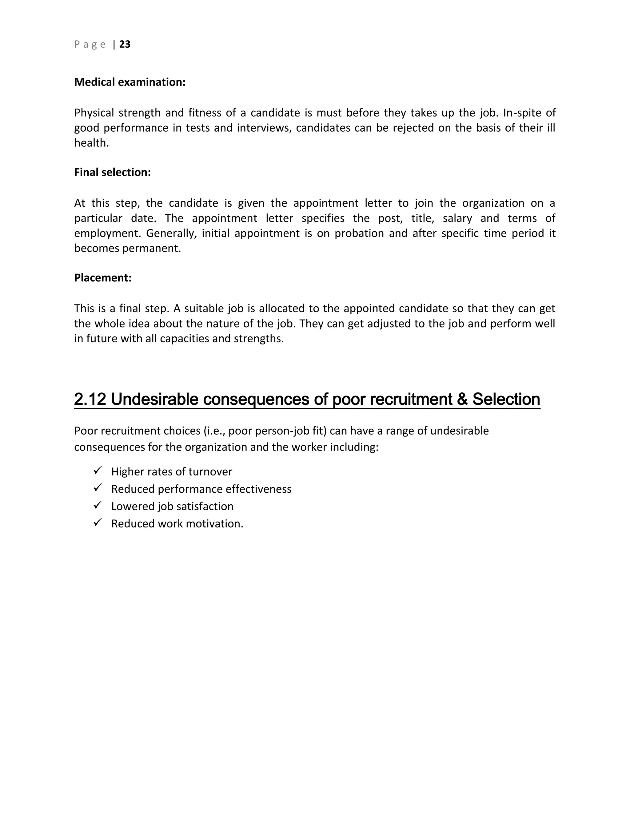P a g e | 23
Medical examination:
Physical strength and fitness of a candidate is must before they takes up the job. In-spite of
good performance in tests and interviews, candidates can be rejected on the basis of their ill
health.
Final selection:
At this step, the candidate is given the appointment letter to join the organization on a
particular date. The appointment letter specifies the post, title, salary and terms of
employment. Generally, initial appointment is on probation and after specific time period it
becomes permanent.
Placement:
This is a final step. A suitable job is allocated to the appointed candidate so that they can get
the whole idea about the nature of the job. They can get adjusted to the job and perform well
in future with all capacities and strengths.
2.12 Undesirable consequences of poor recruitment & Selection
Poor recruitment choices (i.e., poor person-job fit) can have a range of undesirable
consequences for the organization and the worker including:
 Higher rates of turnover
 Reduced performance effectiveness
 Lowered job satisfaction
 Reduced work motivation.
 