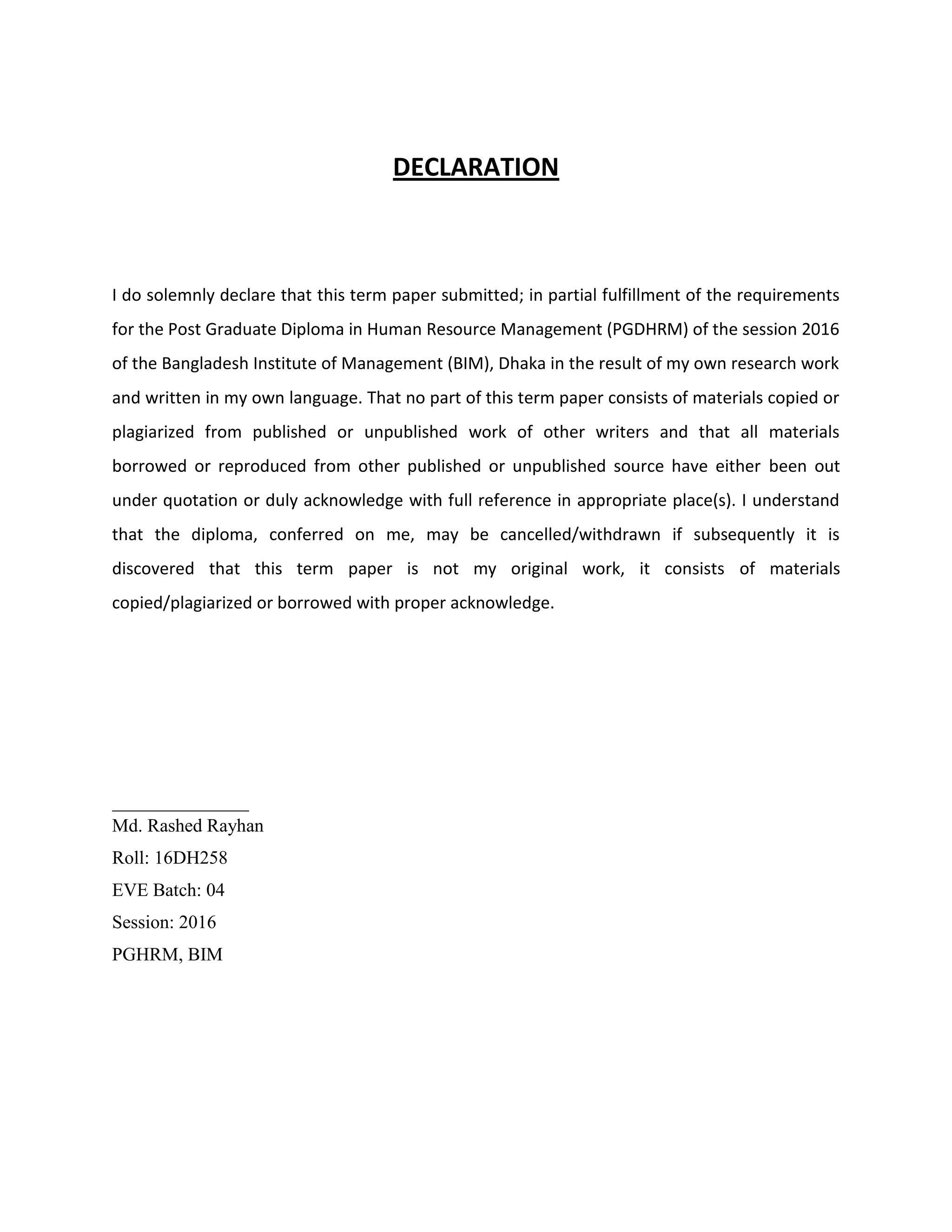DECLARATION
I do solemnly declare that this term paper submitted; in partial fulfillment of the requirements
for the Post Graduate Diploma in Human Resource Management (PGDHRM) of the session 2016
of the Bangladesh Institute of Management (BIM), Dhaka in the result of my own research work
and written in my own language. That no part of this term paper consists of materials copied or
plagiarized from published or unpublished work of other writers and that all materials
borrowed or reproduced from other published or unpublished source have either been out
under quotation or duly acknowledge with full reference in appropriate place(s). I understand
that the diploma, conferred on me, may be cancelled/withdrawn if subsequently it is
discovered that this term paper is not my original work, it consists of materials
copied/plagiarized or borrowed with proper acknowledge.
________________
Md. Rashed Rayhan
Roll: 16DH258
EVE Batch: 04
Session: 2016
PGHRM, BIM
 