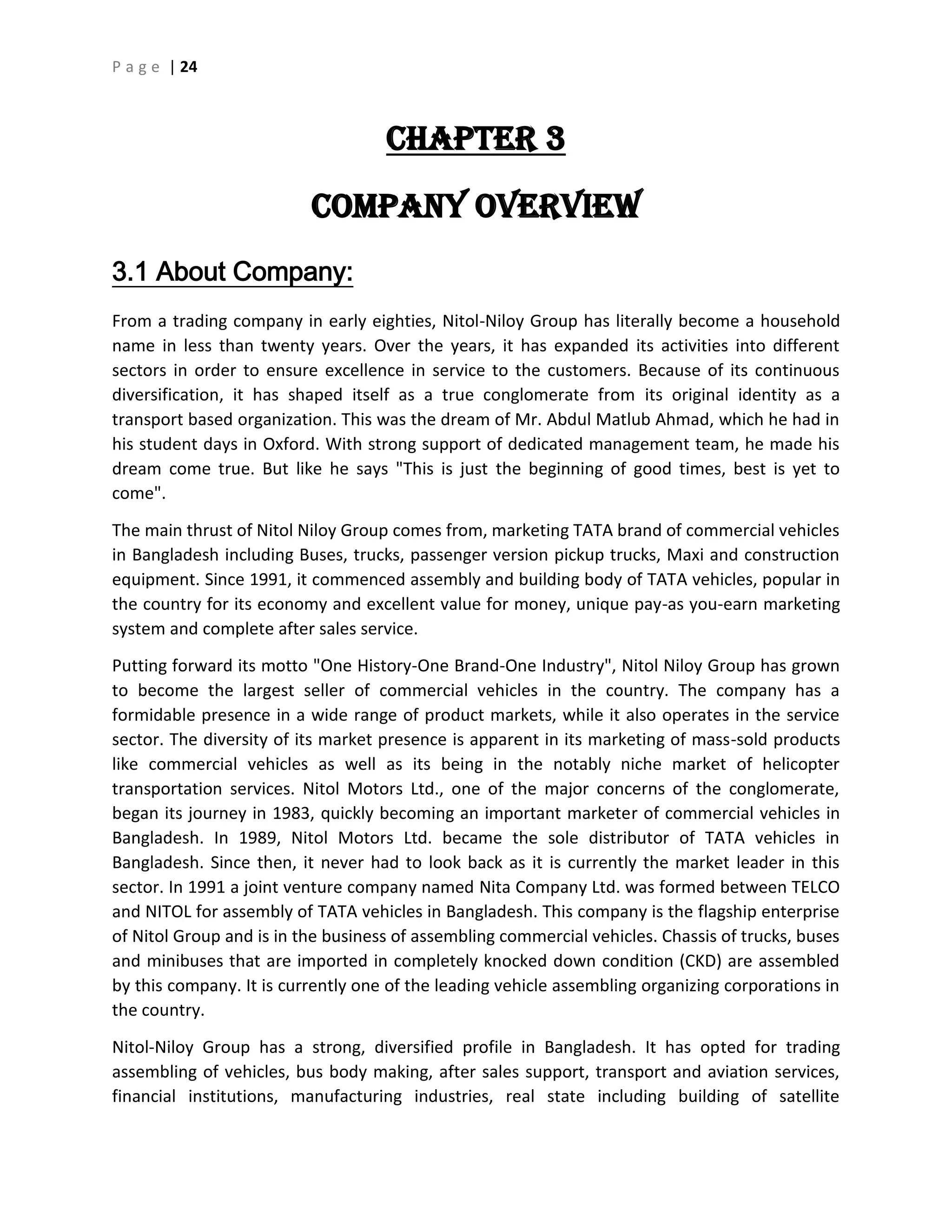 P a g e | 24
CHAPTER 3
Company Overview
3.1 About Company:
From a trading company in early eighties, Nitol-Niloy Group has literally become a household
name in less than twenty years. Over the years, it has expanded its activities into different
sectors in order to ensure excellence in service to the customers. Because of its continuous
diversification, it has shaped itself as a true conglomerate from its original identity as a
transport based organization. This was the dream of Mr. Abdul Matlub Ahmad, which he had in
his student days in Oxford. With strong support of dedicated management team, he made his
dream come true. But like he says "This is just the beginning of good times, best is yet to
come".
The main thrust of Nitol Niloy Group comes from, marketing TATA brand of commercial vehicles
in Bangladesh including Buses, trucks, passenger version pickup trucks, Maxi and construction
equipment. Since 1991, it commenced assembly and building body of TATA vehicles, popular in
the country for its economy and excellent value for money, unique pay-as you-earn marketing
system and complete after sales service.
Putting forward its motto "One History-One Brand-One Industry", Nitol Niloy Group has grown
to become the largest seller of commercial vehicles in the country. The company has a
formidable presence in a wide range of product markets, while it also operates in the service
sector. The diversity of its market presence is apparent in its marketing of mass-sold products
like commercial vehicles as well as its being in the notably niche market of helicopter
transportation services. Nitol Motors Ltd., one of the major concerns of the conglomerate,
began its journey in 1983, quickly becoming an important marketer of commercial vehicles in
Bangladesh. In 1989, Nitol Motors Ltd. became the sole distributor of TATA vehicles in
Bangladesh. Since then, it never had to look back as it is currently the market leader in this
sector. In 1991 a joint venture company named Nita Company Ltd. was formed between TELCO
and NITOL for assembly of TATA vehicles in Bangladesh. This company is the flagship enterprise
of Nitol Group and is in the business of assembling commercial vehicles. Chassis of trucks, buses
and minibuses that are imported in completely knocked down condition (CKD) are assembled
by this company. It is currently one of the leading vehicle assembling organizing corporations in
the country.
Nitol-Niloy Group has a strong, diversified profile in Bangladesh. It has opted for trading
assembling of vehicles, bus body making, after sales support, transport and aviation services,
financial institutions, manufacturing industries, real state including building of satellite
 