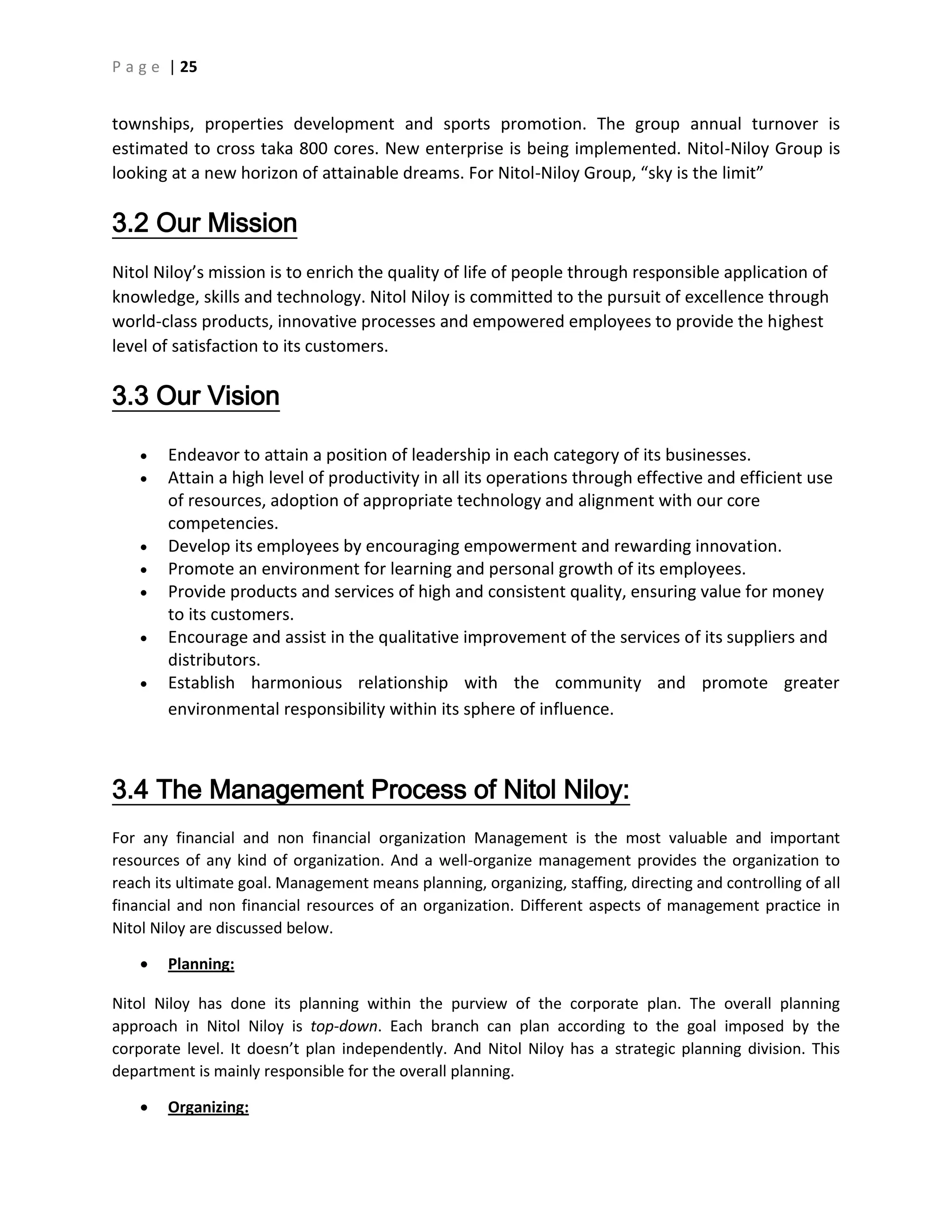P a g e | 25
townships, properties development and sports promotion. The group annual turnover is
estimated to cross taka 800 cores. New enterprise is being implemented. Nitol-Niloy Group is
looking at a new horizon of attainable dreams. For Nitol-Niloy Group, “sky is the limit”
3.2 Our Mission
Nitol Niloy’s mission is to enrich the quality of life of people through responsible application of
knowledge, skills and technology. Nitol Niloy is committed to the pursuit of excellence through
world-class products, innovative processes and empowered employees to provide the highest
level of satisfaction to its customers.
3.3 Our Vision
 Endeavor to attain a position of leadership in each category of its businesses.
 Attain a high level of productivity in all its operations through effective and efficient use
of resources, adoption of appropriate technology and alignment with our core
competencies.
 Develop its employees by encouraging empowerment and rewarding innovation.
 Promote an environment for learning and personal growth of its employees.
 Provide products and services of high and consistent quality, ensuring value for money
to its customers.
 Encourage and assist in the qualitative improvement of the services of its suppliers and
distributors.
 Establish harmonious relationship with the community and promote greater
environmental responsibility within its sphere of influence.
3.4 The Management Process of Nitol Niloy:
For any financial and non financial organization Management is the most valuable and important
resources of any kind of organization. And a well-organize management provides the organization to
reach its ultimate goal. Management means planning, organizing, staffing, directing and controlling of all
financial and non financial resources of an organization. Different aspects of management practice in
Nitol Niloy are discussed below.
 Planning:
Nitol Niloy has done its planning within the purview of the corporate plan. The overall planning
approach in Nitol Niloy is top-down. Each branch can plan according to the goal imposed by the
corporate level. It doesn’t plan independently. And Nitol Niloy has a strategic planning division. This
department is mainly responsible for the overall planning.
 Organizing:
 